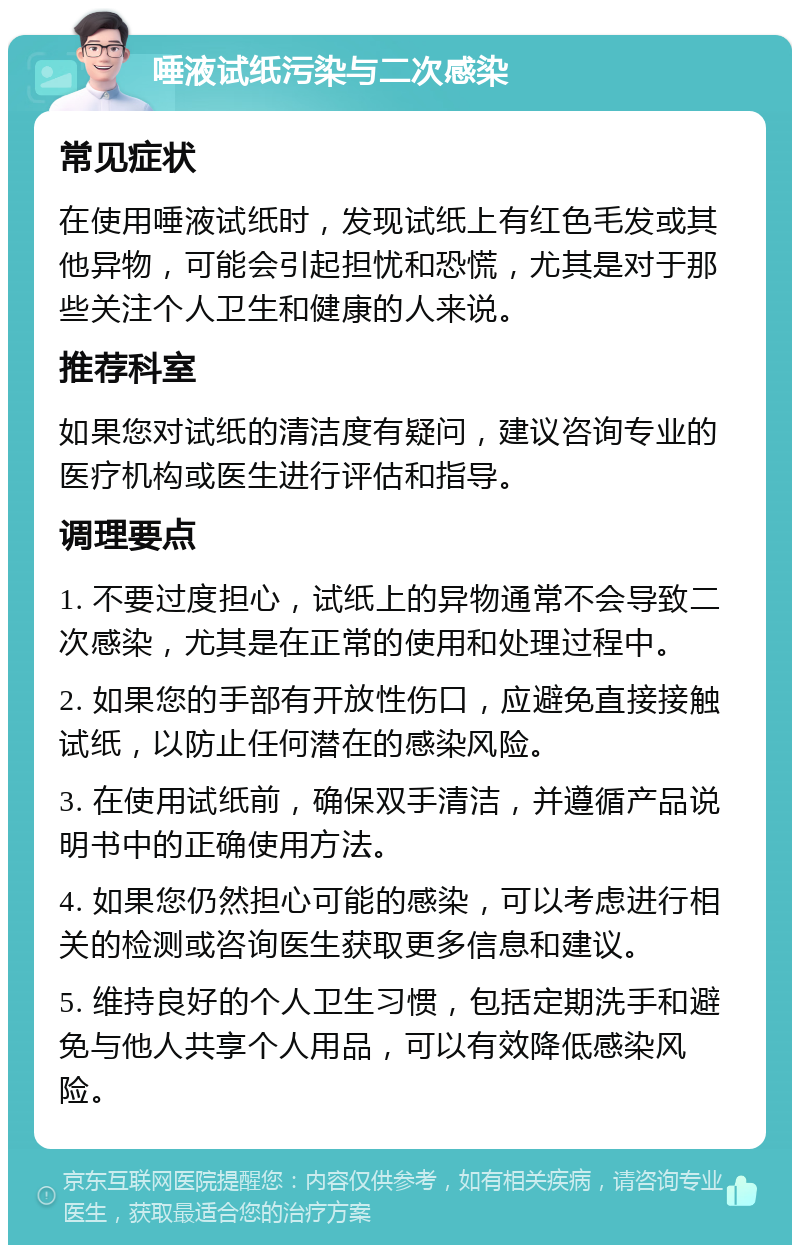 唾液试纸污染与二次感染 常见症状 在使用唾液试纸时，发现试纸上有红色毛发或其他异物，可能会引起担忧和恐慌，尤其是对于那些关注个人卫生和健康的人来说。 推荐科室 如果您对试纸的清洁度有疑问，建议咨询专业的医疗机构或医生进行评估和指导。 调理要点 1. 不要过度担心，试纸上的异物通常不会导致二次感染，尤其是在正常的使用和处理过程中。 2. 如果您的手部有开放性伤口，应避免直接接触试纸，以防止任何潜在的感染风险。 3. 在使用试纸前，确保双手清洁，并遵循产品说明书中的正确使用方法。 4. 如果您仍然担心可能的感染，可以考虑进行相关的检测或咨询医生获取更多信息和建议。 5. 维持良好的个人卫生习惯，包括定期洗手和避免与他人共享个人用品，可以有效降低感染风险。