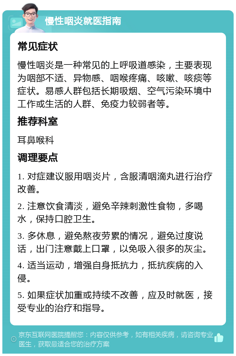 慢性咽炎就医指南 常见症状 慢性咽炎是一种常见的上呼吸道感染，主要表现为咽部不适、异物感、咽喉疼痛、咳嗽、咳痰等症状。易感人群包括长期吸烟、空气污染环境中工作或生活的人群、免疫力较弱者等。 推荐科室 耳鼻喉科 调理要点 1. 对症建议服用咽炎片，含服清咽滴丸进行治疗改善。 2. 注意饮食清淡，避免辛辣刺激性食物，多喝水，保持口腔卫生。 3. 多休息，避免熬夜劳累的情况，避免过度说话，出门注意戴上口罩，以免吸入很多的灰尘。 4. 适当运动，增强自身抵抗力，抵抗疾病的入侵。 5. 如果症状加重或持续不改善，应及时就医，接受专业的治疗和指导。