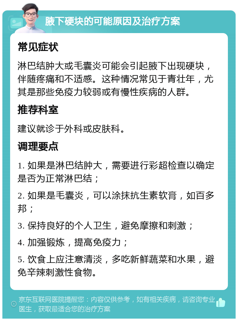 腋下硬块的可能原因及治疗方案 常见症状 淋巴结肿大或毛囊炎可能会引起腋下出现硬块，伴随疼痛和不适感。这种情况常见于青壮年，尤其是那些免疫力较弱或有慢性疾病的人群。 推荐科室 建议就诊于外科或皮肤科。 调理要点 1. 如果是淋巴结肿大，需要进行彩超检查以确定是否为正常淋巴结； 2. 如果是毛囊炎，可以涂抹抗生素软膏，如百多邦； 3. 保持良好的个人卫生，避免摩擦和刺激； 4. 加强锻炼，提高免疫力； 5. 饮食上应注意清淡，多吃新鲜蔬菜和水果，避免辛辣刺激性食物。