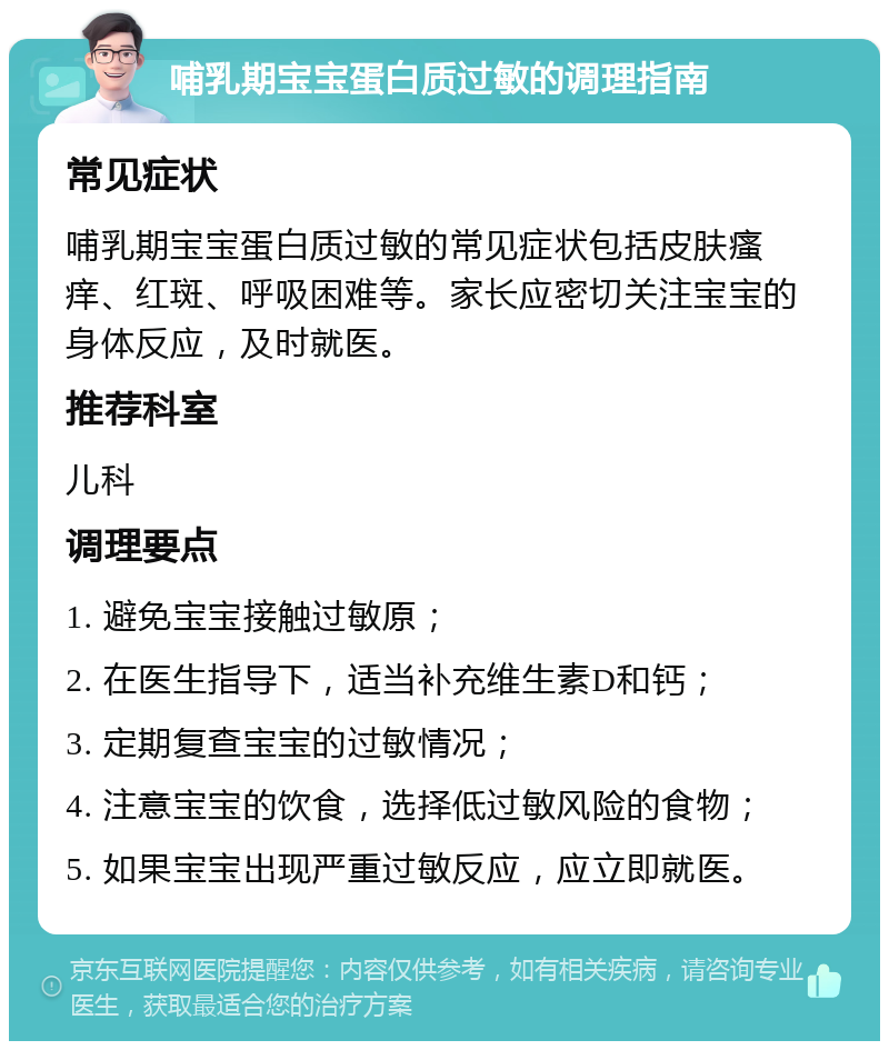 哺乳期宝宝蛋白质过敏的调理指南 常见症状 哺乳期宝宝蛋白质过敏的常见症状包括皮肤瘙痒、红斑、呼吸困难等。家长应密切关注宝宝的身体反应，及时就医。 推荐科室 儿科 调理要点 1. 避免宝宝接触过敏原； 2. 在医生指导下，适当补充维生素D和钙； 3. 定期复查宝宝的过敏情况； 4. 注意宝宝的饮食，选择低过敏风险的食物； 5. 如果宝宝出现严重过敏反应，应立即就医。