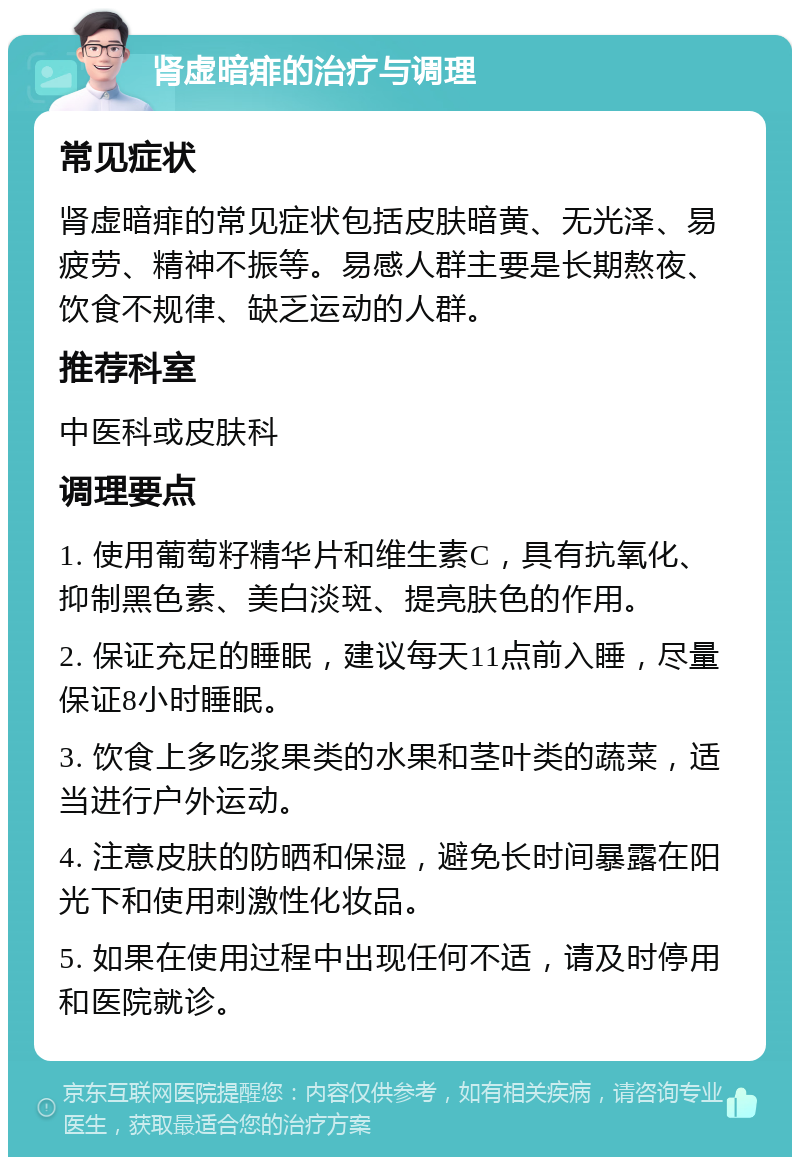 肾虚暗痱的治疗与调理 常见症状 肾虚暗痱的常见症状包括皮肤暗黄、无光泽、易疲劳、精神不振等。易感人群主要是长期熬夜、饮食不规律、缺乏运动的人群。 推荐科室 中医科或皮肤科 调理要点 1. 使用葡萄籽精华片和维生素C，具有抗氧化、抑制黑色素、美白淡斑、提亮肤色的作用。 2. 保证充足的睡眠，建议每天11点前入睡，尽量保证8小时睡眠。 3. 饮食上多吃浆果类的水果和茎叶类的蔬菜，适当进行户外运动。 4. 注意皮肤的防晒和保湿，避免长时间暴露在阳光下和使用刺激性化妆品。 5. 如果在使用过程中出现任何不适，请及时停用和医院就诊。