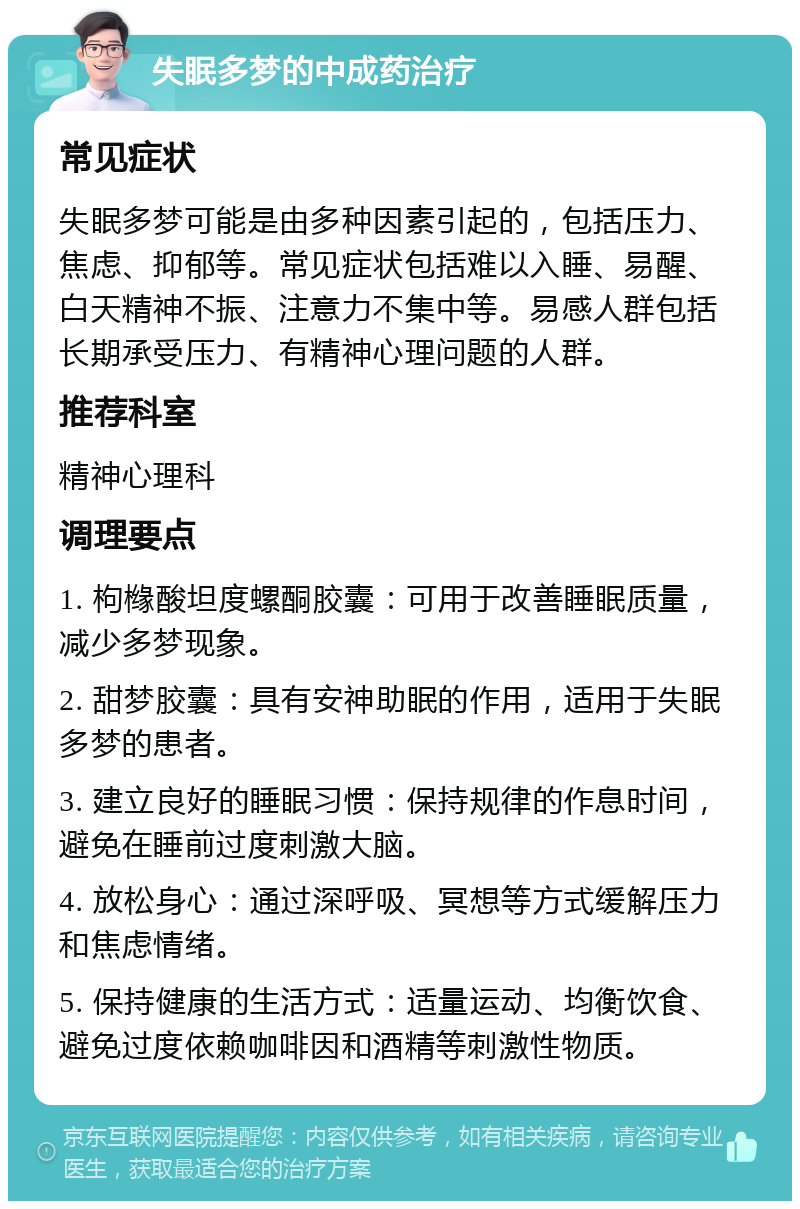 失眠多梦的中成药治疗 常见症状 失眠多梦可能是由多种因素引起的，包括压力、焦虑、抑郁等。常见症状包括难以入睡、易醒、白天精神不振、注意力不集中等。易感人群包括长期承受压力、有精神心理问题的人群。 推荐科室 精神心理科 调理要点 1. 枸橼酸坦度螺酮胶囊：可用于改善睡眠质量，减少多梦现象。 2. 甜梦胶囊：具有安神助眠的作用，适用于失眠多梦的患者。 3. 建立良好的睡眠习惯：保持规律的作息时间，避免在睡前过度刺激大脑。 4. 放松身心：通过深呼吸、冥想等方式缓解压力和焦虑情绪。 5. 保持健康的生活方式：适量运动、均衡饮食、避免过度依赖咖啡因和酒精等刺激性物质。