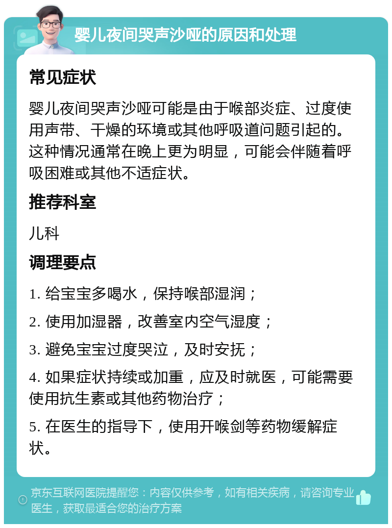 婴儿夜间哭声沙哑的原因和处理 常见症状 婴儿夜间哭声沙哑可能是由于喉部炎症、过度使用声带、干燥的环境或其他呼吸道问题引起的。这种情况通常在晚上更为明显，可能会伴随着呼吸困难或其他不适症状。 推荐科室 儿科 调理要点 1. 给宝宝多喝水，保持喉部湿润； 2. 使用加湿器，改善室内空气湿度； 3. 避免宝宝过度哭泣，及时安抚； 4. 如果症状持续或加重，应及时就医，可能需要使用抗生素或其他药物治疗； 5. 在医生的指导下，使用开喉剑等药物缓解症状。