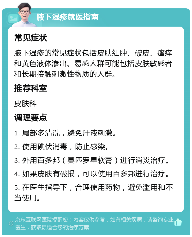 腋下湿疹就医指南 常见症状 腋下湿疹的常见症状包括皮肤红肿、破皮、瘙痒和黄色液体渗出。易感人群可能包括皮肤敏感者和长期接触刺激性物质的人群。 推荐科室 皮肤科 调理要点 1. 局部多清洗，避免汗液刺激。 2. 使用碘伏消毒，防止感染。 3. 外用百多邦（莫匹罗星软膏）进行消炎治疗。 4. 如果皮肤有破损，可以使用百多邦进行治疗。 5. 在医生指导下，合理使用药物，避免滥用和不当使用。