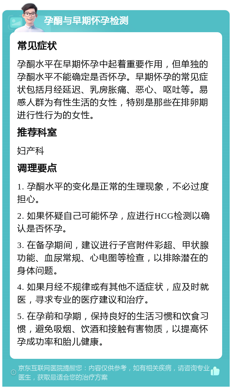 孕酮与早期怀孕检测 常见症状 孕酮水平在早期怀孕中起着重要作用，但单独的孕酮水平不能确定是否怀孕。早期怀孕的常见症状包括月经延迟、乳房胀痛、恶心、呕吐等。易感人群为有性生活的女性，特别是那些在排卵期进行性行为的女性。 推荐科室 妇产科 调理要点 1. 孕酮水平的变化是正常的生理现象，不必过度担心。 2. 如果怀疑自己可能怀孕，应进行HCG检测以确认是否怀孕。 3. 在备孕期间，建议进行子宫附件彩超、甲状腺功能、血尿常规、心电图等检查，以排除潜在的身体问题。 4. 如果月经不规律或有其他不适症状，应及时就医，寻求专业的医疗建议和治疗。 5. 在孕前和孕期，保持良好的生活习惯和饮食习惯，避免吸烟、饮酒和接触有害物质，以提高怀孕成功率和胎儿健康。