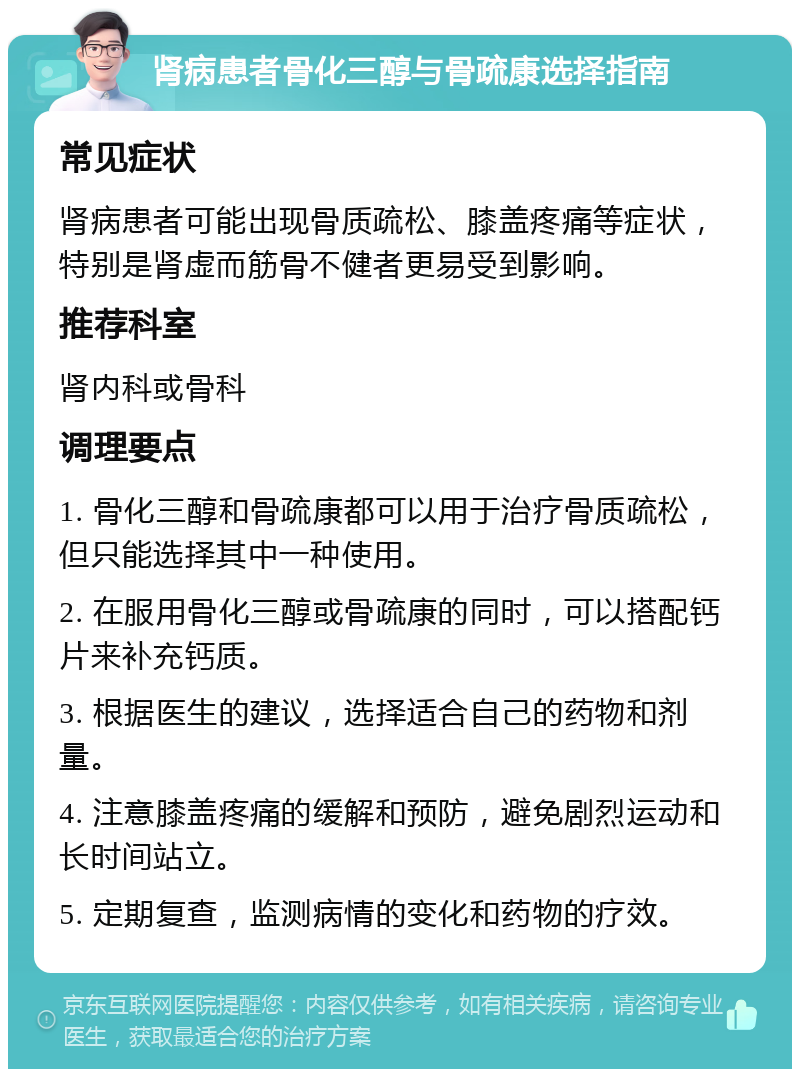 肾病患者骨化三醇与骨疏康选择指南 常见症状 肾病患者可能出现骨质疏松、膝盖疼痛等症状，特别是肾虚而筋骨不健者更易受到影响。 推荐科室 肾内科或骨科 调理要点 1. 骨化三醇和骨疏康都可以用于治疗骨质疏松，但只能选择其中一种使用。 2. 在服用骨化三醇或骨疏康的同时，可以搭配钙片来补充钙质。 3. 根据医生的建议，选择适合自己的药物和剂量。 4. 注意膝盖疼痛的缓解和预防，避免剧烈运动和长时间站立。 5. 定期复查，监测病情的变化和药物的疗效。