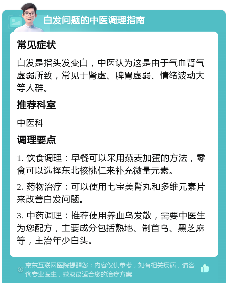 白发问题的中医调理指南 常见症状 白发是指头发变白，中医认为这是由于气血肾气虚弱所致，常见于肾虚、脾胃虚弱、情绪波动大等人群。 推荐科室 中医科 调理要点 1. 饮食调理：早餐可以采用燕麦加蛋的方法，零食可以选择东北核桃仁来补充微量元素。 2. 药物治疗：可以使用七宝美髯丸和多维元素片来改善白发问题。 3. 中药调理：推荐使用养血乌发散，需要中医生为您配方，主要成分包括熟地、制首乌、黑芝麻等，主治年少白头。