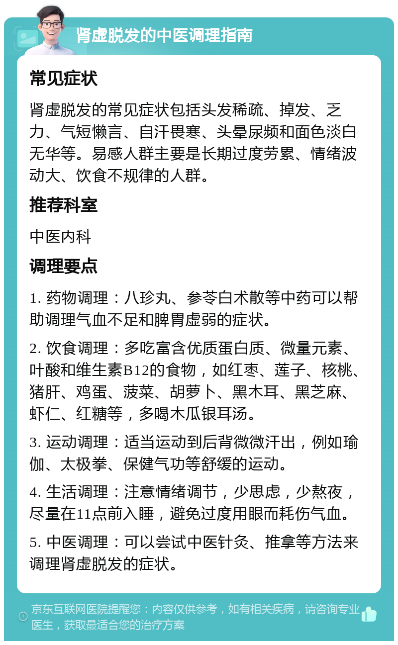 肾虚脱发的中医调理指南 常见症状 肾虚脱发的常见症状包括头发稀疏、掉发、乏力、气短懒言、自汗畏寒、头晕尿频和面色淡白无华等。易感人群主要是长期过度劳累、情绪波动大、饮食不规律的人群。 推荐科室 中医内科 调理要点 1. 药物调理：八珍丸、参苓白术散等中药可以帮助调理气血不足和脾胃虚弱的症状。 2. 饮食调理：多吃富含优质蛋白质、微量元素、叶酸和维生素B12的食物，如红枣、莲子、核桃、猪肝、鸡蛋、菠菜、胡萝卜、黑木耳、黑芝麻、虾仁、红糖等，多喝木瓜银耳汤。 3. 运动调理：适当运动到后背微微汗出，例如瑜伽、太极拳、保健气功等舒缓的运动。 4. 生活调理：注意情绪调节，少思虑，少熬夜，尽量在11点前入睡，避免过度用眼而耗伤气血。 5. 中医调理：可以尝试中医针灸、推拿等方法来调理肾虚脱发的症状。