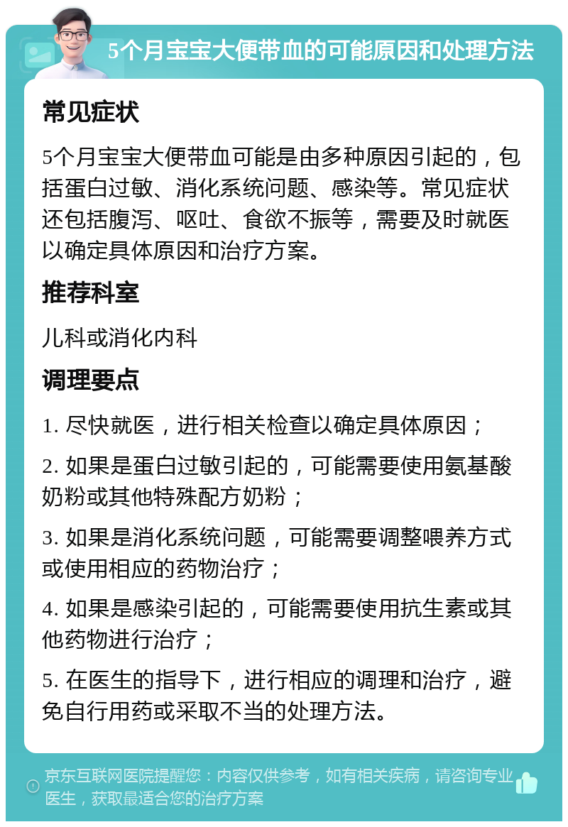 5个月宝宝大便带血的可能原因和处理方法 常见症状 5个月宝宝大便带血可能是由多种原因引起的，包括蛋白过敏、消化系统问题、感染等。常见症状还包括腹泻、呕吐、食欲不振等，需要及时就医以确定具体原因和治疗方案。 推荐科室 儿科或消化内科 调理要点 1. 尽快就医，进行相关检查以确定具体原因； 2. 如果是蛋白过敏引起的，可能需要使用氨基酸奶粉或其他特殊配方奶粉； 3. 如果是消化系统问题，可能需要调整喂养方式或使用相应的药物治疗； 4. 如果是感染引起的，可能需要使用抗生素或其他药物进行治疗； 5. 在医生的指导下，进行相应的调理和治疗，避免自行用药或采取不当的处理方法。