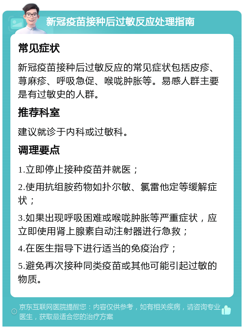 新冠疫苗接种后过敏反应处理指南 常见症状 新冠疫苗接种后过敏反应的常见症状包括皮疹、荨麻疹、呼吸急促、喉咙肿胀等。易感人群主要是有过敏史的人群。 推荐科室 建议就诊于内科或过敏科。 调理要点 1.立即停止接种疫苗并就医； 2.使用抗组胺药物如扑尔敏、氯雷他定等缓解症状； 3.如果出现呼吸困难或喉咙肿胀等严重症状，应立即使用肾上腺素自动注射器进行急救； 4.在医生指导下进行适当的免疫治疗； 5.避免再次接种同类疫苗或其他可能引起过敏的物质。