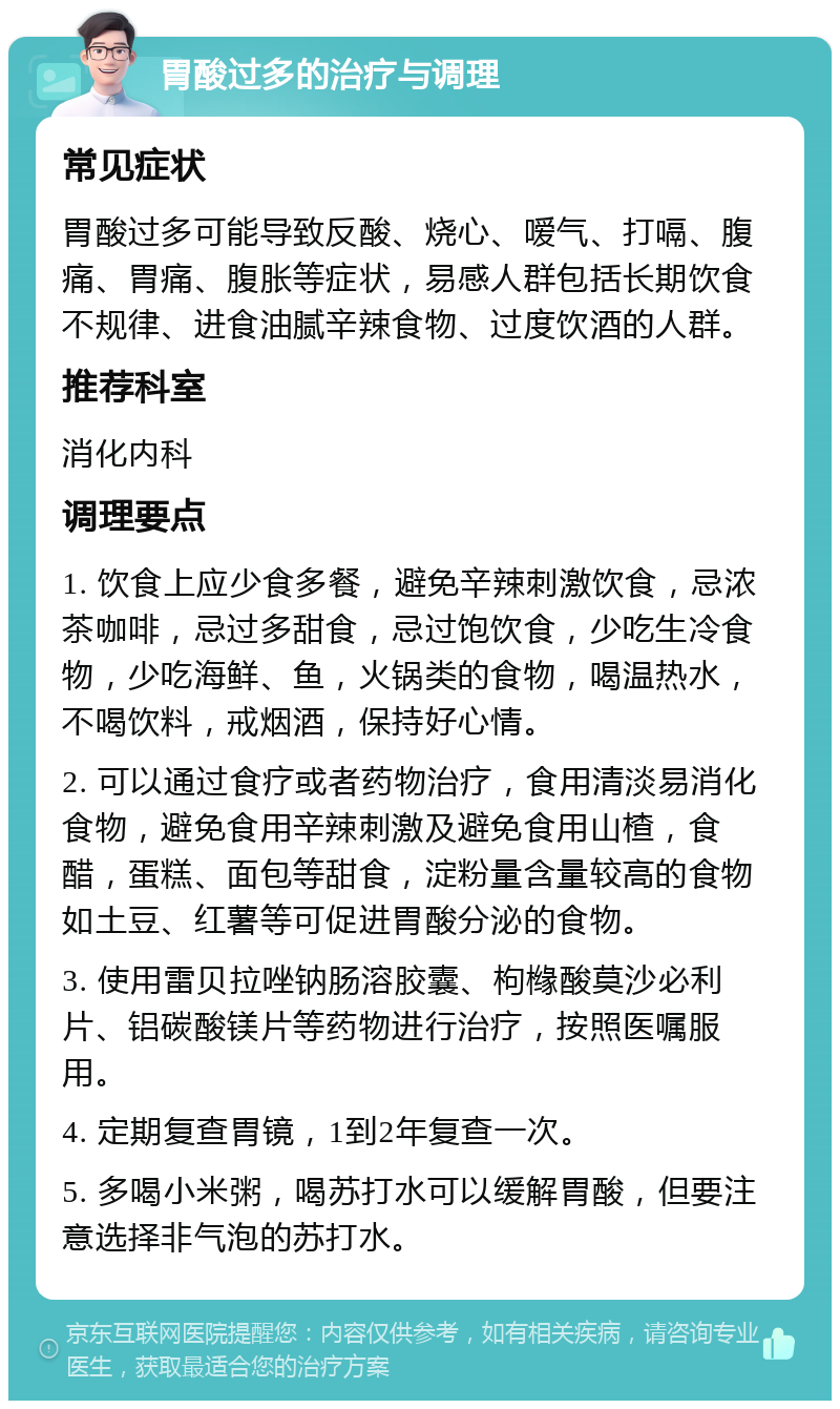 胃酸过多的治疗与调理 常见症状 胃酸过多可能导致反酸、烧心、嗳气、打嗝、腹痛、胃痛、腹胀等症状，易感人群包括长期饮食不规律、进食油腻辛辣食物、过度饮酒的人群。 推荐科室 消化内科 调理要点 1. 饮食上应少食多餐，避免辛辣刺激饮食，忌浓茶咖啡，忌过多甜食，忌过饱饮食，少吃生冷食物，少吃海鲜、鱼，火锅类的食物，喝温热水，不喝饮料，戒烟酒，保持好心情。 2. 可以通过食疗或者药物治疗，食用清淡易消化食物，避免食用辛辣刺激及避免食用山楂，食醋，蛋糕、面包等甜食，淀粉量含量较高的食物如土豆、红薯等可促进胃酸分泌的食物。 3. 使用雷贝拉唑钠肠溶胶囊、枸橼酸莫沙必利片、铝碳酸镁片等药物进行治疗，按照医嘱服用。 4. 定期复查胃镜，1到2年复查一次。 5. 多喝小米粥，喝苏打水可以缓解胃酸，但要注意选择非气泡的苏打水。