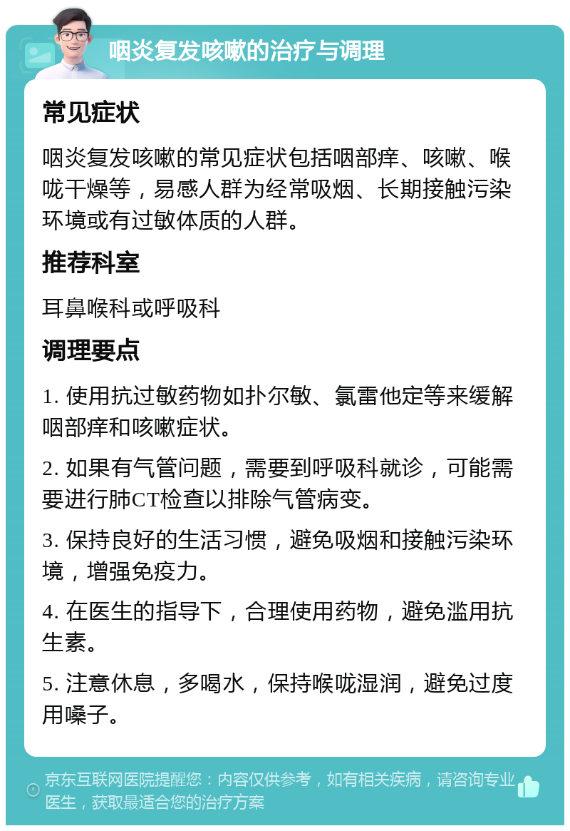 咽炎复发咳嗽的治疗与调理 常见症状 咽炎复发咳嗽的常见症状包括咽部痒、咳嗽、喉咙干燥等，易感人群为经常吸烟、长期接触污染环境或有过敏体质的人群。 推荐科室 耳鼻喉科或呼吸科 调理要点 1. 使用抗过敏药物如扑尔敏、氯雷他定等来缓解咽部痒和咳嗽症状。 2. 如果有气管问题，需要到呼吸科就诊，可能需要进行肺CT检查以排除气管病变。 3. 保持良好的生活习惯，避免吸烟和接触污染环境，增强免疫力。 4. 在医生的指导下，合理使用药物，避免滥用抗生素。 5. 注意休息，多喝水，保持喉咙湿润，避免过度用嗓子。