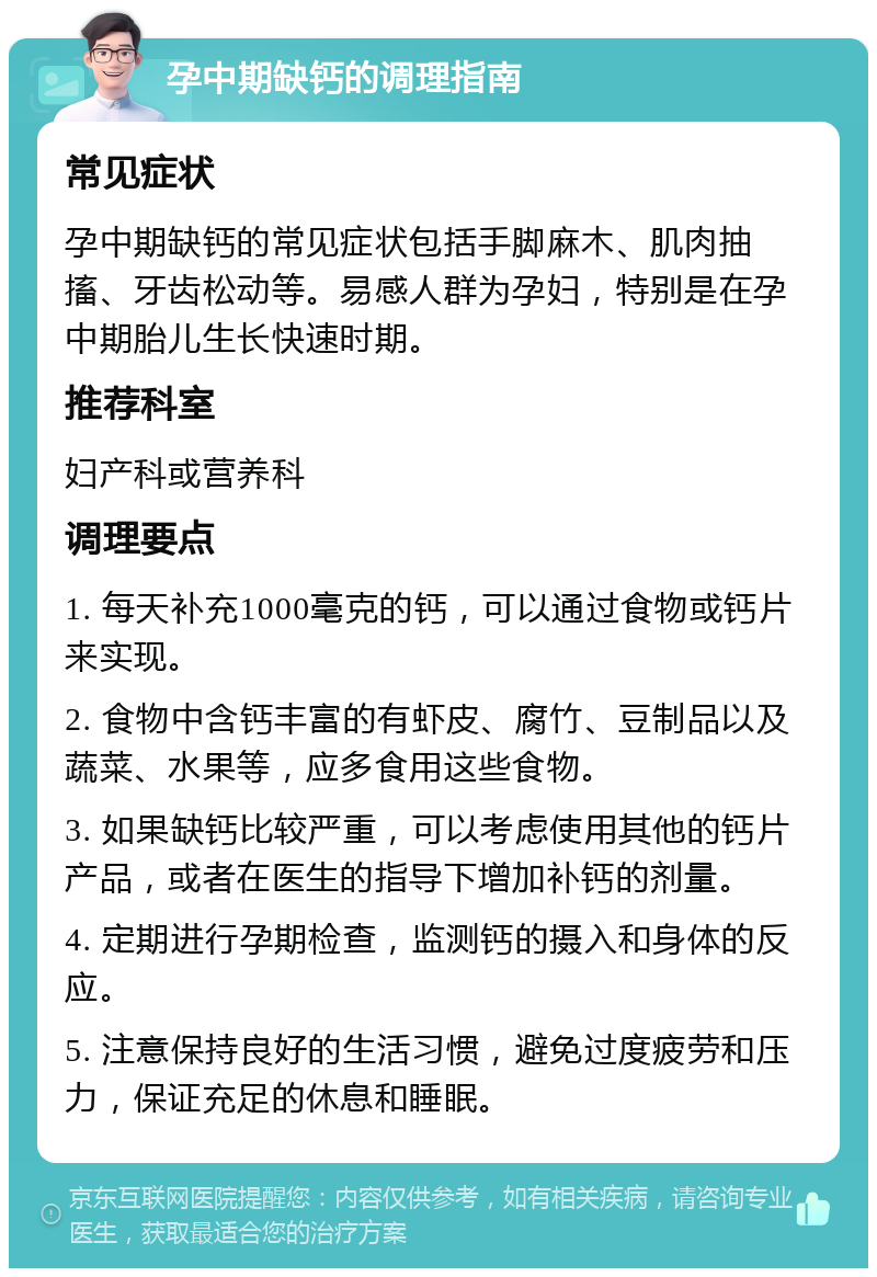 孕中期缺钙的调理指南 常见症状 孕中期缺钙的常见症状包括手脚麻木、肌肉抽搐、牙齿松动等。易感人群为孕妇，特别是在孕中期胎儿生长快速时期。 推荐科室 妇产科或营养科 调理要点 1. 每天补充1000毫克的钙，可以通过食物或钙片来实现。 2. 食物中含钙丰富的有虾皮、腐竹、豆制品以及蔬菜、水果等，应多食用这些食物。 3. 如果缺钙比较严重，可以考虑使用其他的钙片产品，或者在医生的指导下增加补钙的剂量。 4. 定期进行孕期检查，监测钙的摄入和身体的反应。 5. 注意保持良好的生活习惯，避免过度疲劳和压力，保证充足的休息和睡眠。