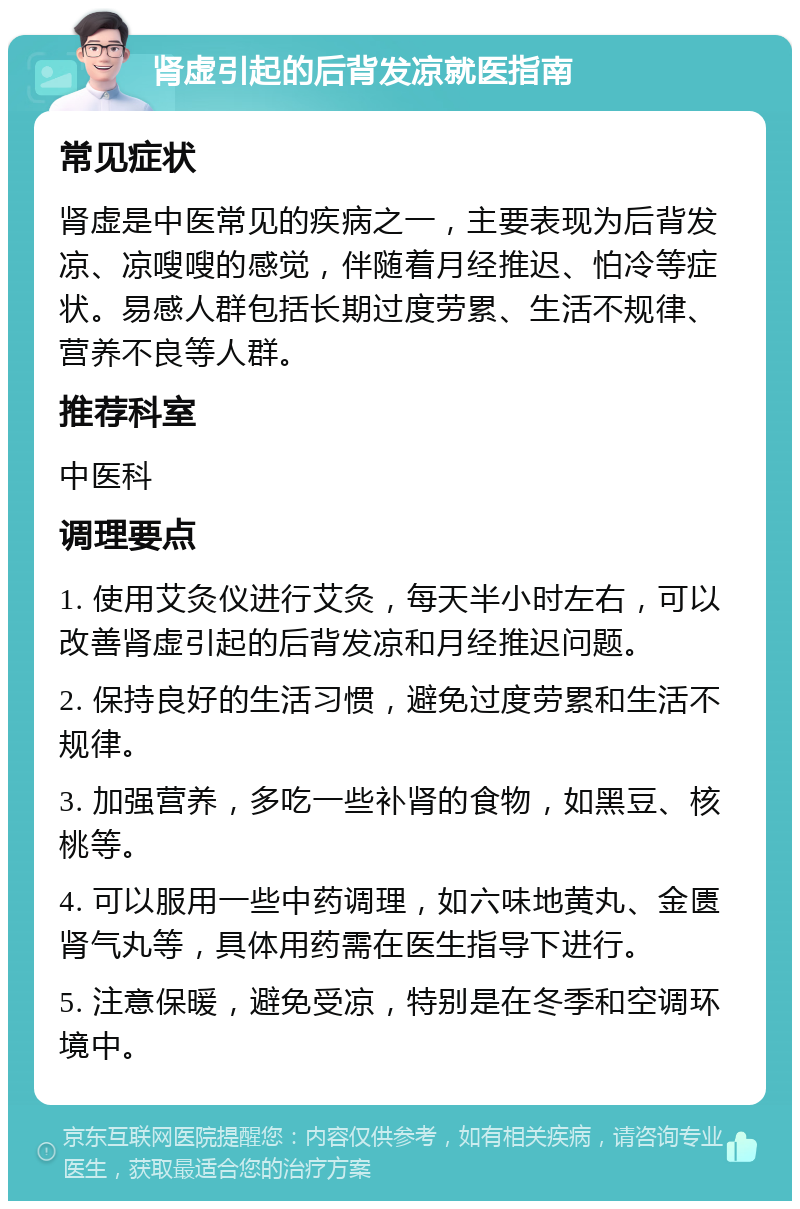 肾虚引起的后背发凉就医指南 常见症状 肾虚是中医常见的疾病之一，主要表现为后背发凉、凉嗖嗖的感觉，伴随着月经推迟、怕冷等症状。易感人群包括长期过度劳累、生活不规律、营养不良等人群。 推荐科室 中医科 调理要点 1. 使用艾灸仪进行艾灸，每天半小时左右，可以改善肾虚引起的后背发凉和月经推迟问题。 2. 保持良好的生活习惯，避免过度劳累和生活不规律。 3. 加强营养，多吃一些补肾的食物，如黑豆、核桃等。 4. 可以服用一些中药调理，如六味地黄丸、金匮肾气丸等，具体用药需在医生指导下进行。 5. 注意保暖，避免受凉，特别是在冬季和空调环境中。