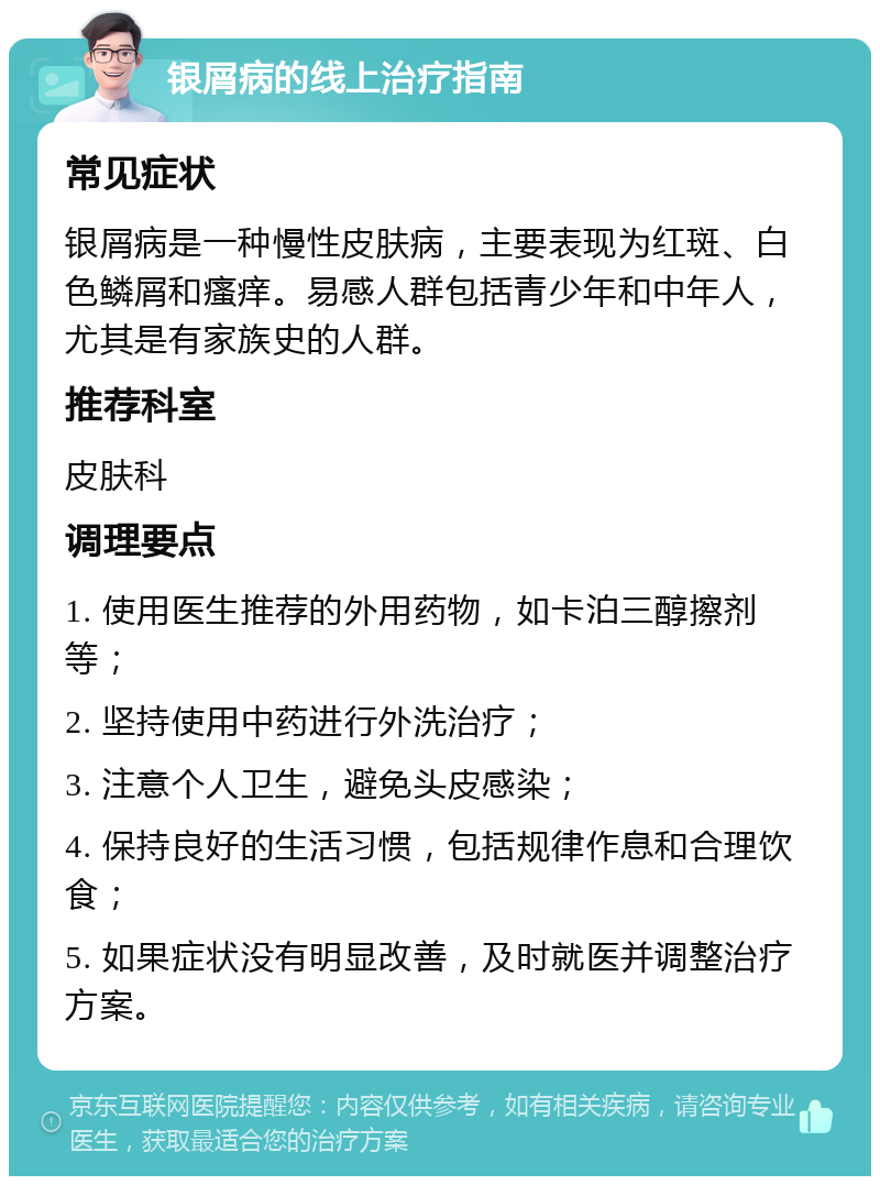 银屑病的线上治疗指南 常见症状 银屑病是一种慢性皮肤病，主要表现为红斑、白色鳞屑和瘙痒。易感人群包括青少年和中年人，尤其是有家族史的人群。 推荐科室 皮肤科 调理要点 1. 使用医生推荐的外用药物，如卡泊三醇擦剂等； 2. 坚持使用中药进行外洗治疗； 3. 注意个人卫生，避免头皮感染； 4. 保持良好的生活习惯，包括规律作息和合理饮食； 5. 如果症状没有明显改善，及时就医并调整治疗方案。