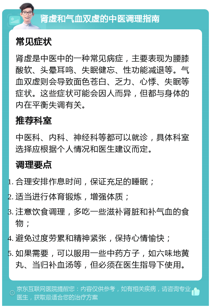 肾虚和气血双虚的中医调理指南 常见症状 肾虚是中医中的一种常见病症，主要表现为腰膝酸软、头晕耳鸣、失眠健忘、性功能减退等。气血双虚则会导致面色苍白、乏力、心悸、失眠等症状。这些症状可能会因人而异，但都与身体的内在平衡失调有关。 推荐科室 中医科、内科、神经科等都可以就诊，具体科室选择应根据个人情况和医生建议而定。 调理要点 合理安排作息时间，保证充足的睡眠； 适当进行体育锻炼，增强体质； 注意饮食调理，多吃一些滋补肾脏和补气血的食物； 避免过度劳累和精神紧张，保持心情愉快； 如果需要，可以服用一些中药方子，如六味地黄丸、当归补血汤等，但必须在医生指导下使用。