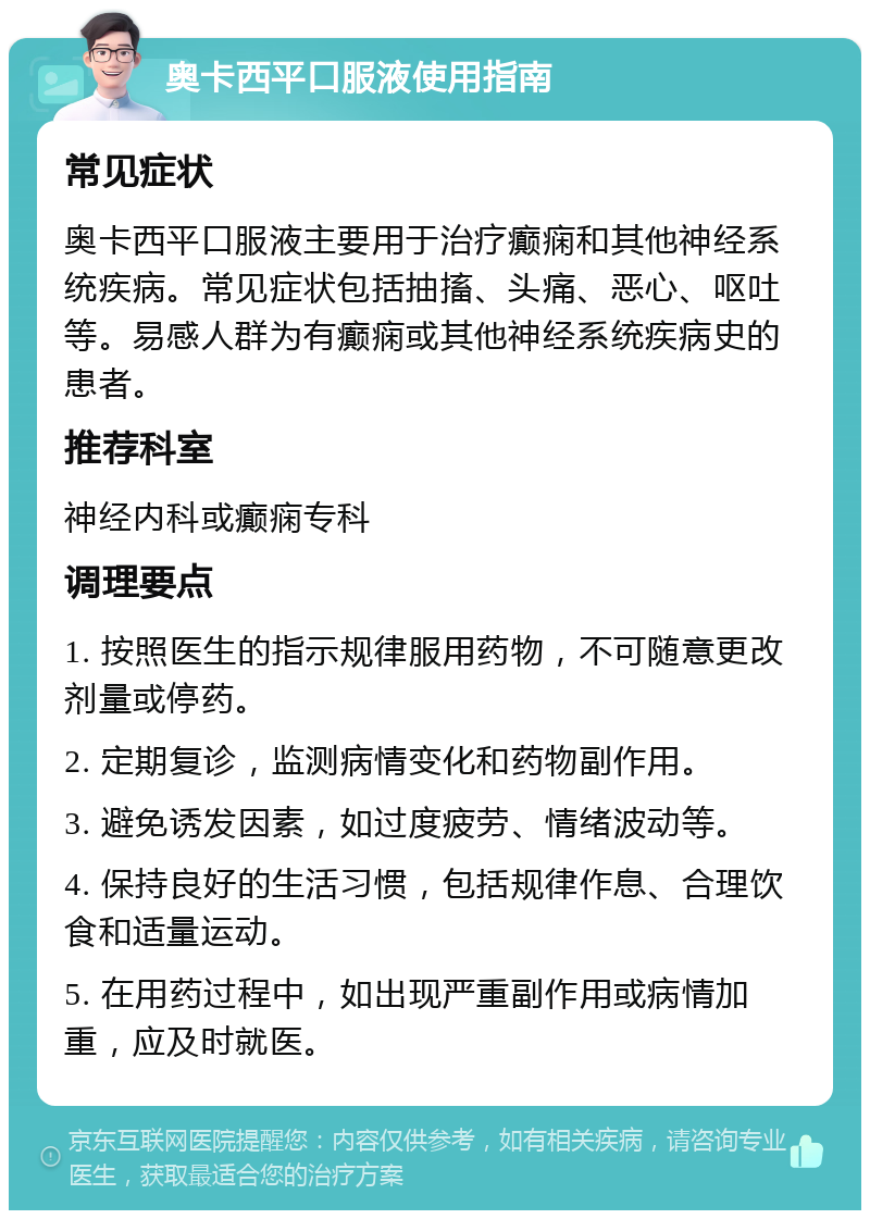 奥卡西平口服液使用指南 常见症状 奥卡西平口服液主要用于治疗癫痫和其他神经系统疾病。常见症状包括抽搐、头痛、恶心、呕吐等。易感人群为有癫痫或其他神经系统疾病史的患者。 推荐科室 神经内科或癫痫专科 调理要点 1. 按照医生的指示规律服用药物，不可随意更改剂量或停药。 2. 定期复诊，监测病情变化和药物副作用。 3. 避免诱发因素，如过度疲劳、情绪波动等。 4. 保持良好的生活习惯，包括规律作息、合理饮食和适量运动。 5. 在用药过程中，如出现严重副作用或病情加重，应及时就医。