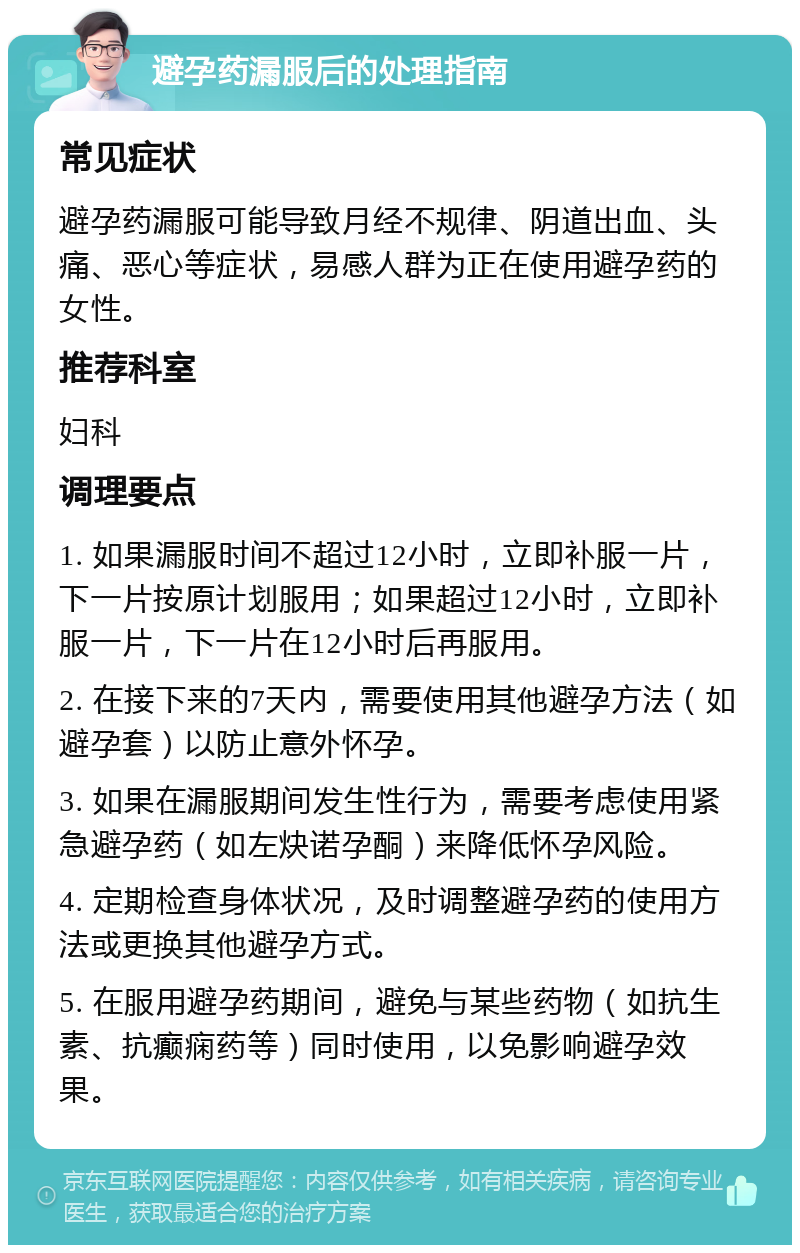 避孕药漏服后的处理指南 常见症状 避孕药漏服可能导致月经不规律、阴道出血、头痛、恶心等症状，易感人群为正在使用避孕药的女性。 推荐科室 妇科 调理要点 1. 如果漏服时间不超过12小时，立即补服一片，下一片按原计划服用；如果超过12小时，立即补服一片，下一片在12小时后再服用。 2. 在接下来的7天内，需要使用其他避孕方法（如避孕套）以防止意外怀孕。 3. 如果在漏服期间发生性行为，需要考虑使用紧急避孕药（如左炔诺孕酮）来降低怀孕风险。 4. 定期检查身体状况，及时调整避孕药的使用方法或更换其他避孕方式。 5. 在服用避孕药期间，避免与某些药物（如抗生素、抗癫痫药等）同时使用，以免影响避孕效果。