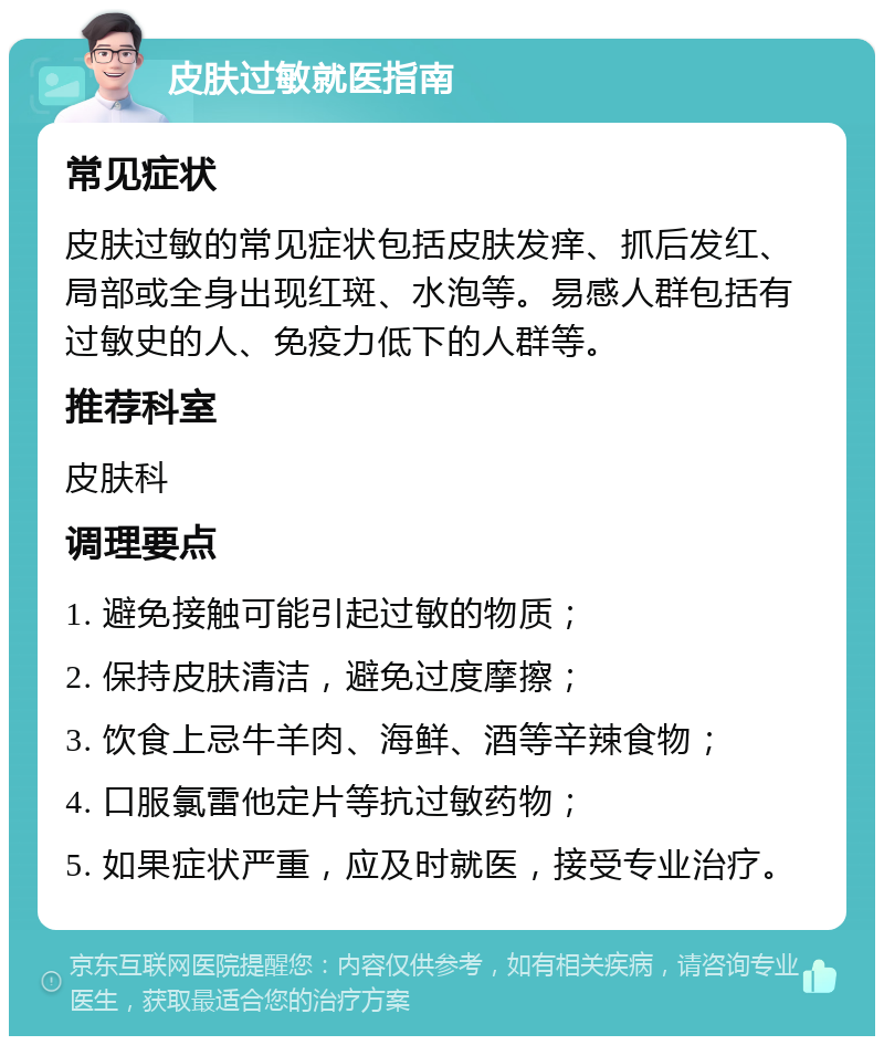 皮肤过敏就医指南 常见症状 皮肤过敏的常见症状包括皮肤发痒、抓后发红、局部或全身出现红斑、水泡等。易感人群包括有过敏史的人、免疫力低下的人群等。 推荐科室 皮肤科 调理要点 1. 避免接触可能引起过敏的物质； 2. 保持皮肤清洁，避免过度摩擦； 3. 饮食上忌牛羊肉、海鲜、酒等辛辣食物； 4. 口服氯雷他定片等抗过敏药物； 5. 如果症状严重，应及时就医，接受专业治疗。