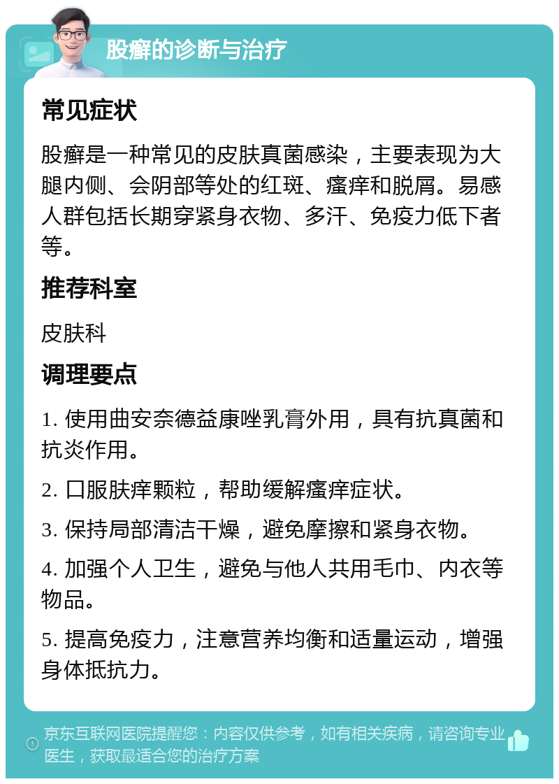 股癣的诊断与治疗 常见症状 股癣是一种常见的皮肤真菌感染，主要表现为大腿内侧、会阴部等处的红斑、瘙痒和脱屑。易感人群包括长期穿紧身衣物、多汗、免疫力低下者等。 推荐科室 皮肤科 调理要点 1. 使用曲安奈德益康唑乳膏外用，具有抗真菌和抗炎作用。 2. 口服肤痒颗粒，帮助缓解瘙痒症状。 3. 保持局部清洁干燥，避免摩擦和紧身衣物。 4. 加强个人卫生，避免与他人共用毛巾、内衣等物品。 5. 提高免疫力，注意营养均衡和适量运动，增强身体抵抗力。