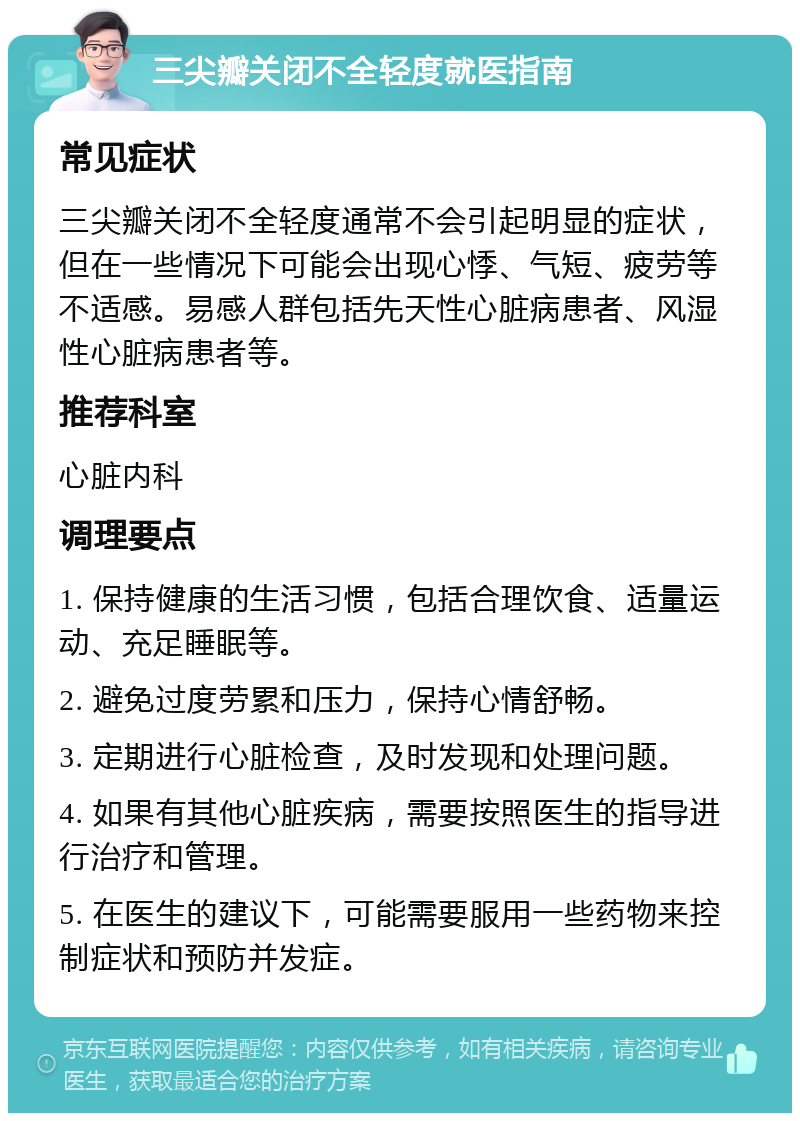 三尖瓣关闭不全轻度就医指南 常见症状 三尖瓣关闭不全轻度通常不会引起明显的症状，但在一些情况下可能会出现心悸、气短、疲劳等不适感。易感人群包括先天性心脏病患者、风湿性心脏病患者等。 推荐科室 心脏内科 调理要点 1. 保持健康的生活习惯，包括合理饮食、适量运动、充足睡眠等。 2. 避免过度劳累和压力，保持心情舒畅。 3. 定期进行心脏检查，及时发现和处理问题。 4. 如果有其他心脏疾病，需要按照医生的指导进行治疗和管理。 5. 在医生的建议下，可能需要服用一些药物来控制症状和预防并发症。