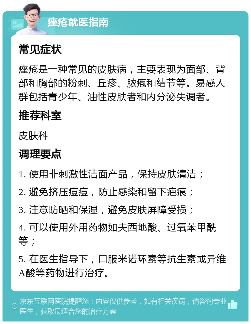 痤疮就医指南 常见症状 痤疮是一种常见的皮肤病，主要表现为面部、背部和胸部的粉刺、丘疹、脓疱和结节等。易感人群包括青少年、油性皮肤者和内分泌失调者。 推荐科室 皮肤科 调理要点 1. 使用非刺激性洁面产品，保持皮肤清洁； 2. 避免挤压痘痘，防止感染和留下疤痕； 3. 注意防晒和保湿，避免皮肤屏障受损； 4. 可以使用外用药物如夫西地酸、过氧苯甲酰等； 5. 在医生指导下，口服米诺环素等抗生素或异维A酸等药物进行治疗。