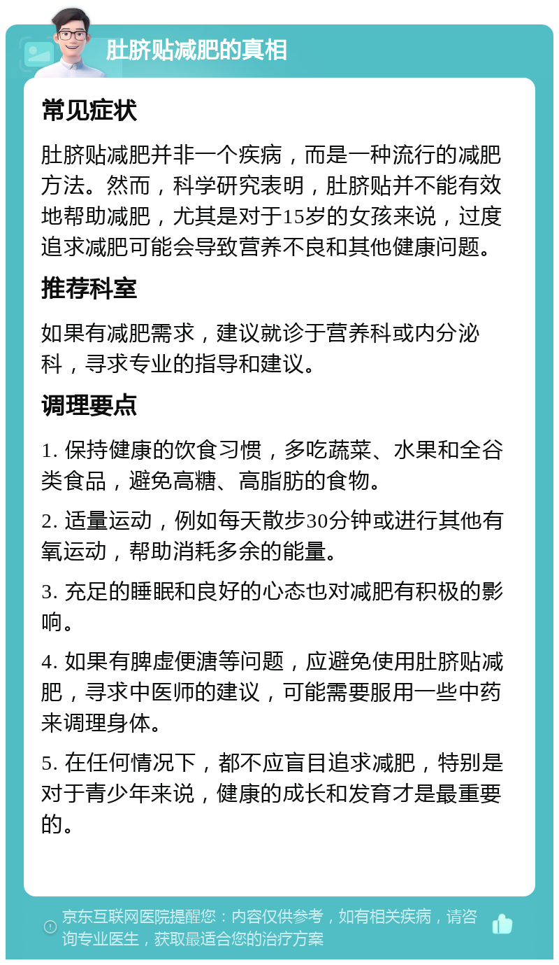 肚脐贴减肥的真相 常见症状 肚脐贴减肥并非一个疾病，而是一种流行的减肥方法。然而，科学研究表明，肚脐贴并不能有效地帮助减肥，尤其是对于15岁的女孩来说，过度追求减肥可能会导致营养不良和其他健康问题。 推荐科室 如果有减肥需求，建议就诊于营养科或内分泌科，寻求专业的指导和建议。 调理要点 1. 保持健康的饮食习惯，多吃蔬菜、水果和全谷类食品，避免高糖、高脂肪的食物。 2. 适量运动，例如每天散步30分钟或进行其他有氧运动，帮助消耗多余的能量。 3. 充足的睡眠和良好的心态也对减肥有积极的影响。 4. 如果有脾虚便溏等问题，应避免使用肚脐贴减肥，寻求中医师的建议，可能需要服用一些中药来调理身体。 5. 在任何情况下，都不应盲目追求减肥，特别是对于青少年来说，健康的成长和发育才是最重要的。