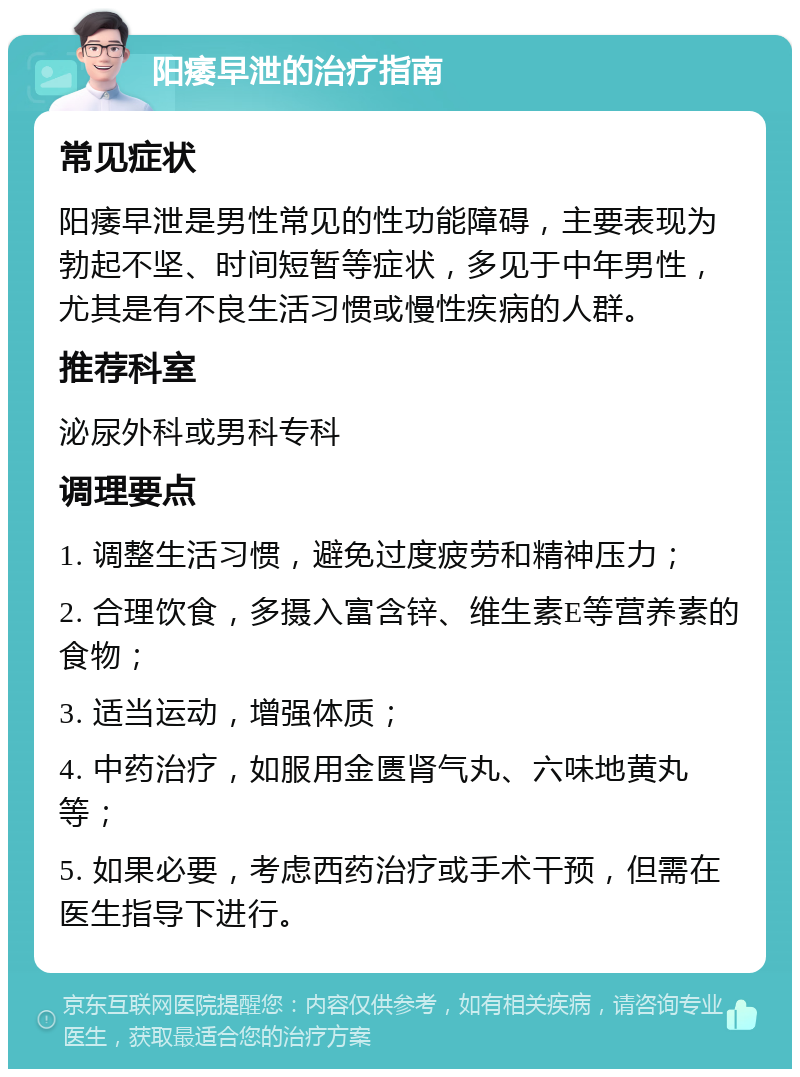 阳痿早泄的治疗指南 常见症状 阳痿早泄是男性常见的性功能障碍，主要表现为勃起不坚、时间短暂等症状，多见于中年男性，尤其是有不良生活习惯或慢性疾病的人群。 推荐科室 泌尿外科或男科专科 调理要点 1. 调整生活习惯，避免过度疲劳和精神压力； 2. 合理饮食，多摄入富含锌、维生素E等营养素的食物； 3. 适当运动，增强体质； 4. 中药治疗，如服用金匮肾气丸、六味地黄丸等； 5. 如果必要，考虑西药治疗或手术干预，但需在医生指导下进行。