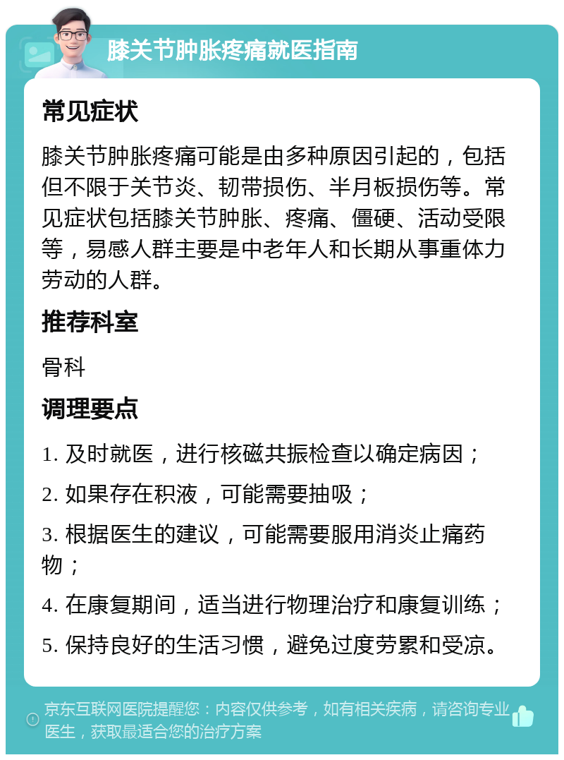 膝关节肿胀疼痛就医指南 常见症状 膝关节肿胀疼痛可能是由多种原因引起的，包括但不限于关节炎、韧带损伤、半月板损伤等。常见症状包括膝关节肿胀、疼痛、僵硬、活动受限等，易感人群主要是中老年人和长期从事重体力劳动的人群。 推荐科室 骨科 调理要点 1. 及时就医，进行核磁共振检查以确定病因； 2. 如果存在积液，可能需要抽吸； 3. 根据医生的建议，可能需要服用消炎止痛药物； 4. 在康复期间，适当进行物理治疗和康复训练； 5. 保持良好的生活习惯，避免过度劳累和受凉。