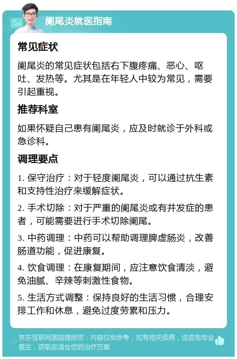 阑尾炎就医指南 常见症状 阑尾炎的常见症状包括右下腹疼痛、恶心、呕吐、发热等。尤其是在年轻人中较为常见，需要引起重视。 推荐科室 如果怀疑自己患有阑尾炎，应及时就诊于外科或急诊科。 调理要点 1. 保守治疗：对于轻度阑尾炎，可以通过抗生素和支持性治疗来缓解症状。 2. 手术切除：对于严重的阑尾炎或有并发症的患者，可能需要进行手术切除阑尾。 3. 中药调理：中药可以帮助调理脾虚肠炎，改善肠道功能，促进康复。 4. 饮食调理：在康复期间，应注意饮食清淡，避免油腻、辛辣等刺激性食物。 5. 生活方式调整：保持良好的生活习惯，合理安排工作和休息，避免过度劳累和压力。