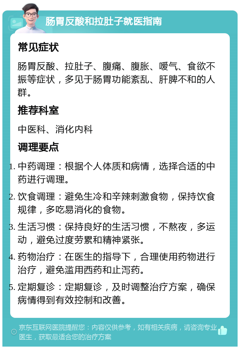 肠胃反酸和拉肚子就医指南 常见症状 肠胃反酸、拉肚子、腹痛、腹胀、嗳气、食欲不振等症状，多见于肠胃功能紊乱、肝脾不和的人群。 推荐科室 中医科、消化内科 调理要点 中药调理：根据个人体质和病情，选择合适的中药进行调理。 饮食调理：避免生冷和辛辣刺激食物，保持饮食规律，多吃易消化的食物。 生活习惯：保持良好的生活习惯，不熬夜，多运动，避免过度劳累和精神紧张。 药物治疗：在医生的指导下，合理使用药物进行治疗，避免滥用西药和止泻药。 定期复诊：定期复诊，及时调整治疗方案，确保病情得到有效控制和改善。