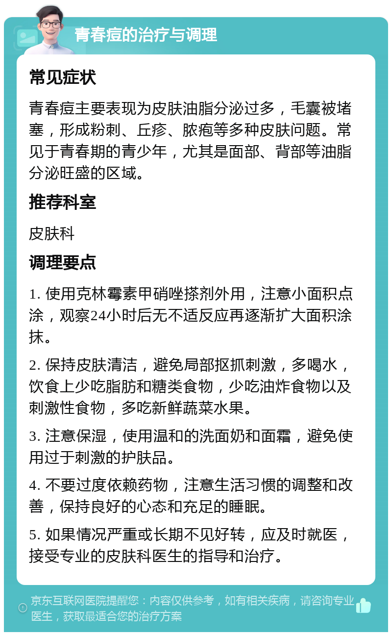 青春痘的治疗与调理 常见症状 青春痘主要表现为皮肤油脂分泌过多，毛囊被堵塞，形成粉刺、丘疹、脓疱等多种皮肤问题。常见于青春期的青少年，尤其是面部、背部等油脂分泌旺盛的区域。 推荐科室 皮肤科 调理要点 1. 使用克林霉素甲硝唑搽剂外用，注意小面积点涂，观察24小时后无不适反应再逐渐扩大面积涂抹。 2. 保持皮肤清洁，避免局部抠抓刺激，多喝水，饮食上少吃脂肪和糖类食物，少吃油炸食物以及刺激性食物，多吃新鲜蔬菜水果。 3. 注意保湿，使用温和的洗面奶和面霜，避免使用过于刺激的护肤品。 4. 不要过度依赖药物，注意生活习惯的调整和改善，保持良好的心态和充足的睡眠。 5. 如果情况严重或长期不见好转，应及时就医，接受专业的皮肤科医生的指导和治疗。