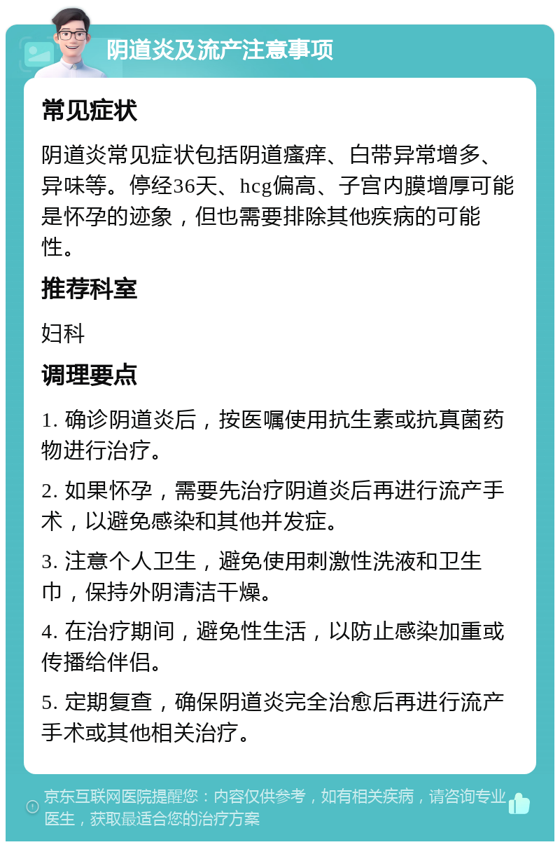 阴道炎及流产注意事项 常见症状 阴道炎常见症状包括阴道瘙痒、白带异常增多、异味等。停经36天、hcg偏高、子宫内膜增厚可能是怀孕的迹象，但也需要排除其他疾病的可能性。 推荐科室 妇科 调理要点 1. 确诊阴道炎后，按医嘱使用抗生素或抗真菌药物进行治疗。 2. 如果怀孕，需要先治疗阴道炎后再进行流产手术，以避免感染和其他并发症。 3. 注意个人卫生，避免使用刺激性洗液和卫生巾，保持外阴清洁干燥。 4. 在治疗期间，避免性生活，以防止感染加重或传播给伴侣。 5. 定期复查，确保阴道炎完全治愈后再进行流产手术或其他相关治疗。