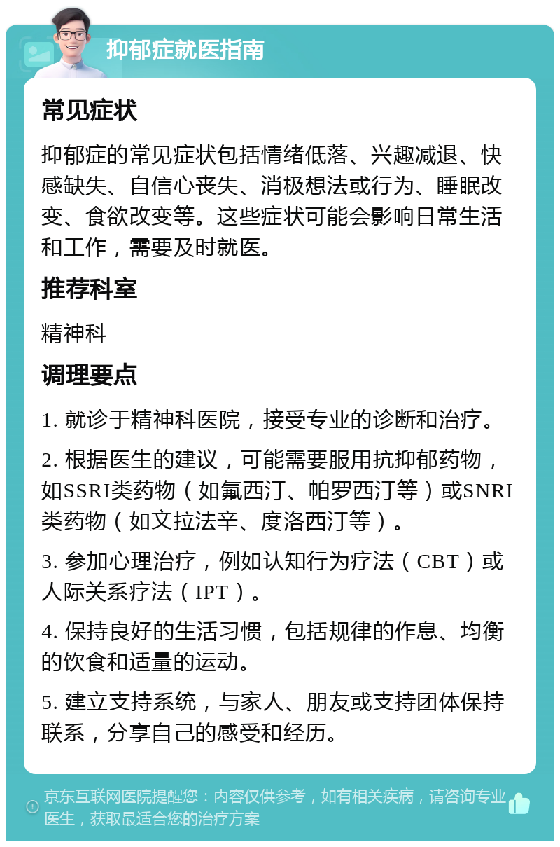 抑郁症就医指南 常见症状 抑郁症的常见症状包括情绪低落、兴趣减退、快感缺失、自信心丧失、消极想法或行为、睡眠改变、食欲改变等。这些症状可能会影响日常生活和工作，需要及时就医。 推荐科室 精神科 调理要点 1. 就诊于精神科医院，接受专业的诊断和治疗。 2. 根据医生的建议，可能需要服用抗抑郁药物，如SSRI类药物（如氟西汀、帕罗西汀等）或SNRI类药物（如文拉法辛、度洛西汀等）。 3. 参加心理治疗，例如认知行为疗法（CBT）或人际关系疗法（IPT）。 4. 保持良好的生活习惯，包括规律的作息、均衡的饮食和适量的运动。 5. 建立支持系统，与家人、朋友或支持团体保持联系，分享自己的感受和经历。