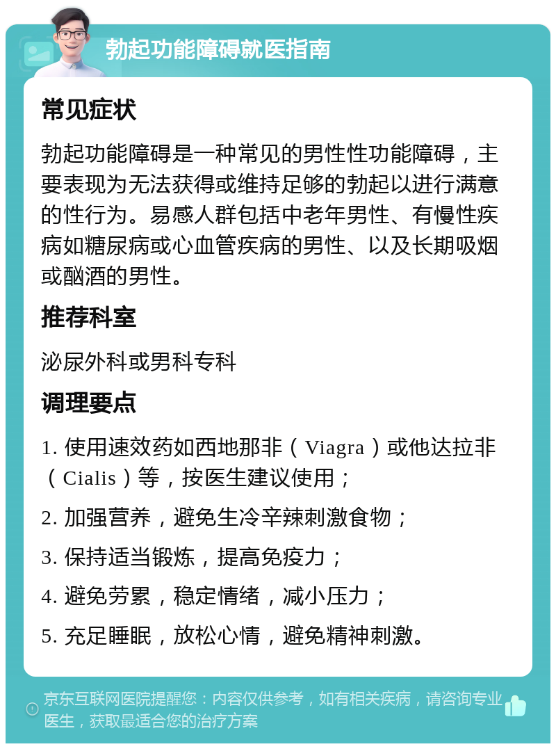 勃起功能障碍就医指南 常见症状 勃起功能障碍是一种常见的男性性功能障碍，主要表现为无法获得或维持足够的勃起以进行满意的性行为。易感人群包括中老年男性、有慢性疾病如糖尿病或心血管疾病的男性、以及长期吸烟或酗酒的男性。 推荐科室 泌尿外科或男科专科 调理要点 1. 使用速效药如西地那非（Viagra）或他达拉非（Cialis）等，按医生建议使用； 2. 加强营养，避免生冷辛辣刺激食物； 3. 保持适当锻炼，提高免疫力； 4. 避免劳累，稳定情绪，减小压力； 5. 充足睡眠，放松心情，避免精神刺激。