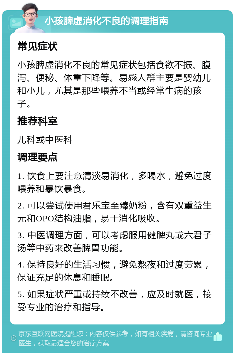 小孩脾虚消化不良的调理指南 常见症状 小孩脾虚消化不良的常见症状包括食欲不振、腹泻、便秘、体重下降等。易感人群主要是婴幼儿和小儿，尤其是那些喂养不当或经常生病的孩子。 推荐科室 儿科或中医科 调理要点 1. 饮食上要注意清淡易消化，多喝水，避免过度喂养和暴饮暴食。 2. 可以尝试使用君乐宝至臻奶粉，含有双重益生元和OPO结构油脂，易于消化吸收。 3. 中医调理方面，可以考虑服用健脾丸或六君子汤等中药来改善脾胃功能。 4. 保持良好的生活习惯，避免熬夜和过度劳累，保证充足的休息和睡眠。 5. 如果症状严重或持续不改善，应及时就医，接受专业的治疗和指导。