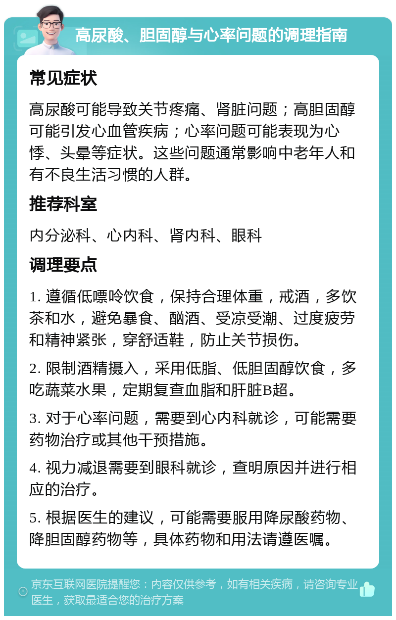 高尿酸、胆固醇与心率问题的调理指南 常见症状 高尿酸可能导致关节疼痛、肾脏问题；高胆固醇可能引发心血管疾病；心率问题可能表现为心悸、头晕等症状。这些问题通常影响中老年人和有不良生活习惯的人群。 推荐科室 内分泌科、心内科、肾内科、眼科 调理要点 1. 遵循低嘌呤饮食，保持合理体重，戒酒，多饮茶和水，避免暴食、酗酒、受凉受潮、过度疲劳和精神紧张，穿舒适鞋，防止关节损伤。 2. 限制酒精摄入，采用低脂、低胆固醇饮食，多吃蔬菜水果，定期复查血脂和肝脏B超。 3. 对于心率问题，需要到心内科就诊，可能需要药物治疗或其他干预措施。 4. 视力减退需要到眼科就诊，查明原因并进行相应的治疗。 5. 根据医生的建议，可能需要服用降尿酸药物、降胆固醇药物等，具体药物和用法请遵医嘱。