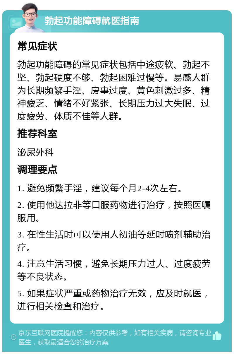 勃起功能障碍就医指南 常见症状 勃起功能障碍的常见症状包括中途疲软、勃起不坚、勃起硬度不够、勃起困难过慢等。易感人群为长期频繁手淫、房事过度、黄色刺激过多、精神疲乏、情绪不好紧张、长期压力过大失眠、过度疲劳、体质不佳等人群。 推荐科室 泌尿外科 调理要点 1. 避免频繁手淫，建议每个月2-4次左右。 2. 使用他达拉非等口服药物进行治疗，按照医嘱服用。 3. 在性生活时可以使用人初油等延时喷剂辅助治疗。 4. 注意生活习惯，避免长期压力过大、过度疲劳等不良状态。 5. 如果症状严重或药物治疗无效，应及时就医，进行相关检查和治疗。