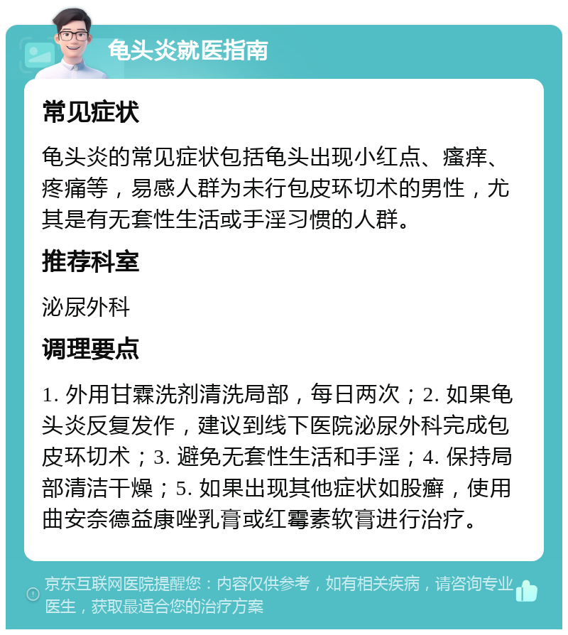 龟头炎就医指南 常见症状 龟头炎的常见症状包括龟头出现小红点、瘙痒、疼痛等，易感人群为未行包皮环切术的男性，尤其是有无套性生活或手淫习惯的人群。 推荐科室 泌尿外科 调理要点 1. 外用甘霖洗剂清洗局部，每日两次；2. 如果龟头炎反复发作，建议到线下医院泌尿外科完成包皮环切术；3. 避免无套性生活和手淫；4. 保持局部清洁干燥；5. 如果出现其他症状如股癣，使用曲安奈德益康唑乳膏或红霉素软膏进行治疗。