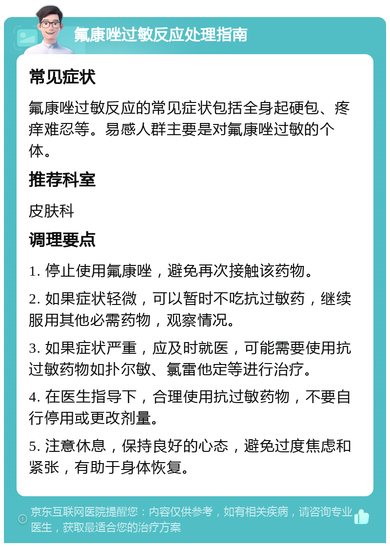 氟康唑过敏反应处理指南 常见症状 氟康唑过敏反应的常见症状包括全身起硬包、疼痒难忍等。易感人群主要是对氟康唑过敏的个体。 推荐科室 皮肤科 调理要点 1. 停止使用氟康唑，避免再次接触该药物。 2. 如果症状轻微，可以暂时不吃抗过敏药，继续服用其他必需药物，观察情况。 3. 如果症状严重，应及时就医，可能需要使用抗过敏药物如扑尔敏、氯雷他定等进行治疗。 4. 在医生指导下，合理使用抗过敏药物，不要自行停用或更改剂量。 5. 注意休息，保持良好的心态，避免过度焦虑和紧张，有助于身体恢复。