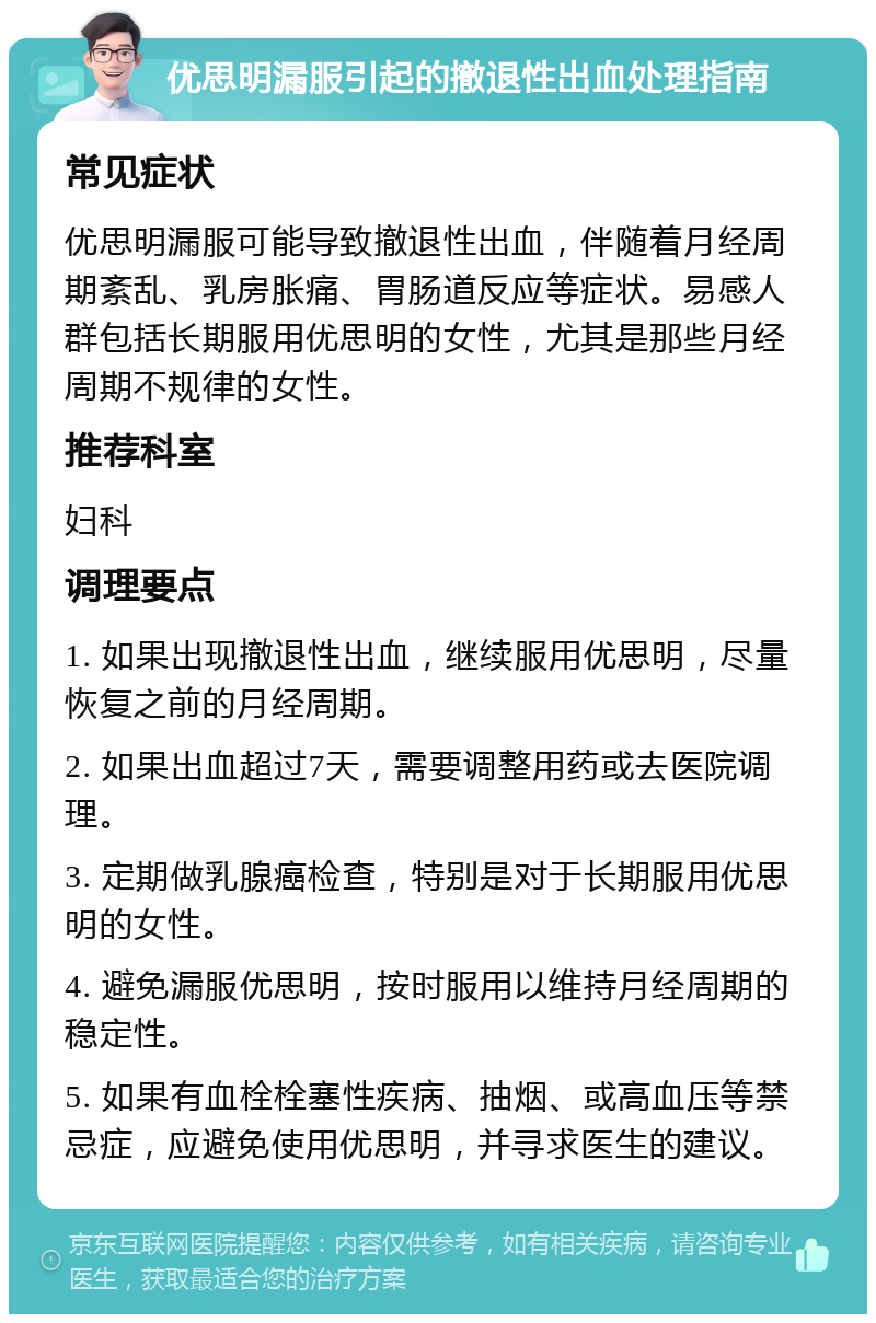 优思明漏服引起的撤退性出血处理指南 常见症状 优思明漏服可能导致撤退性出血，伴随着月经周期紊乱、乳房胀痛、胃肠道反应等症状。易感人群包括长期服用优思明的女性，尤其是那些月经周期不规律的女性。 推荐科室 妇科 调理要点 1. 如果出现撤退性出血，继续服用优思明，尽量恢复之前的月经周期。 2. 如果出血超过7天，需要调整用药或去医院调理。 3. 定期做乳腺癌检查，特别是对于长期服用优思明的女性。 4. 避免漏服优思明，按时服用以维持月经周期的稳定性。 5. 如果有血栓栓塞性疾病、抽烟、或高血压等禁忌症，应避免使用优思明，并寻求医生的建议。