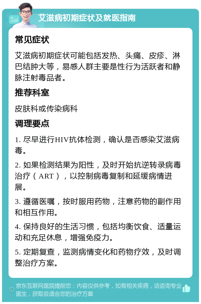 艾滋病初期症状及就医指南 常见症状 艾滋病初期症状可能包括发热、头痛、皮疹、淋巴结肿大等，易感人群主要是性行为活跃者和静脉注射毒品者。 推荐科室 皮肤科或传染病科 调理要点 1. 尽早进行HIV抗体检测，确认是否感染艾滋病毒。 2. 如果检测结果为阳性，及时开始抗逆转录病毒治疗（ART），以控制病毒复制和延缓病情进展。 3. 遵循医嘱，按时服用药物，注意药物的副作用和相互作用。 4. 保持良好的生活习惯，包括均衡饮食、适量运动和充足休息，增强免疫力。 5. 定期复查，监测病情变化和药物疗效，及时调整治疗方案。