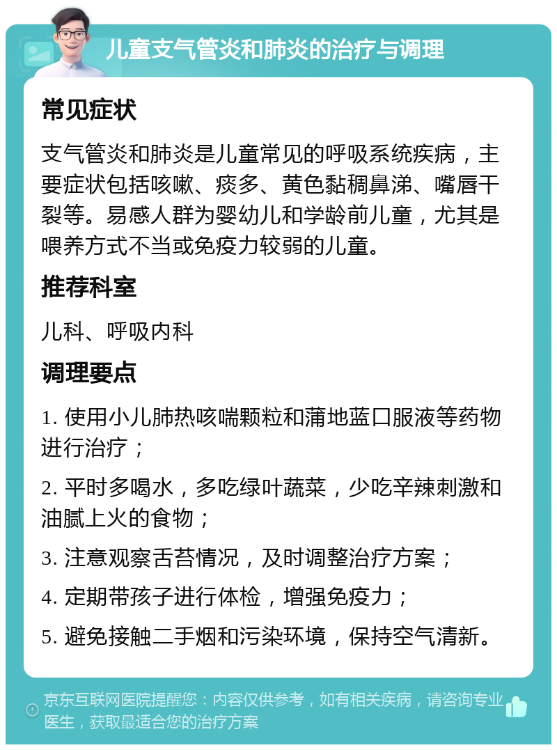 儿童支气管炎和肺炎的治疗与调理 常见症状 支气管炎和肺炎是儿童常见的呼吸系统疾病，主要症状包括咳嗽、痰多、黄色黏稠鼻涕、嘴唇干裂等。易感人群为婴幼儿和学龄前儿童，尤其是喂养方式不当或免疫力较弱的儿童。 推荐科室 儿科、呼吸内科 调理要点 1. 使用小儿肺热咳喘颗粒和蒲地蓝口服液等药物进行治疗； 2. 平时多喝水，多吃绿叶蔬菜，少吃辛辣刺激和油腻上火的食物； 3. 注意观察舌苔情况，及时调整治疗方案； 4. 定期带孩子进行体检，增强免疫力； 5. 避免接触二手烟和污染环境，保持空气清新。