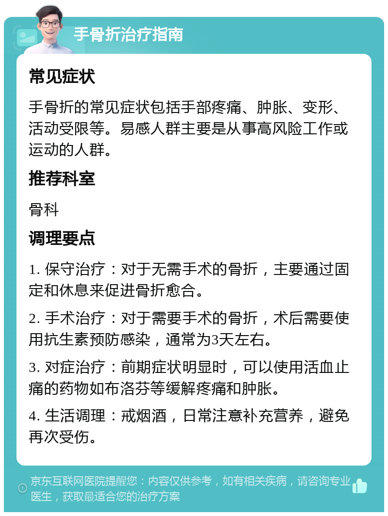 手骨折治疗指南 常见症状 手骨折的常见症状包括手部疼痛、肿胀、变形、活动受限等。易感人群主要是从事高风险工作或运动的人群。 推荐科室 骨科 调理要点 1. 保守治疗：对于无需手术的骨折，主要通过固定和休息来促进骨折愈合。 2. 手术治疗：对于需要手术的骨折，术后需要使用抗生素预防感染，通常为3天左右。 3. 对症治疗：前期症状明显时，可以使用活血止痛的药物如布洛芬等缓解疼痛和肿胀。 4. 生活调理：戒烟酒，日常注意补充营养，避免再次受伤。