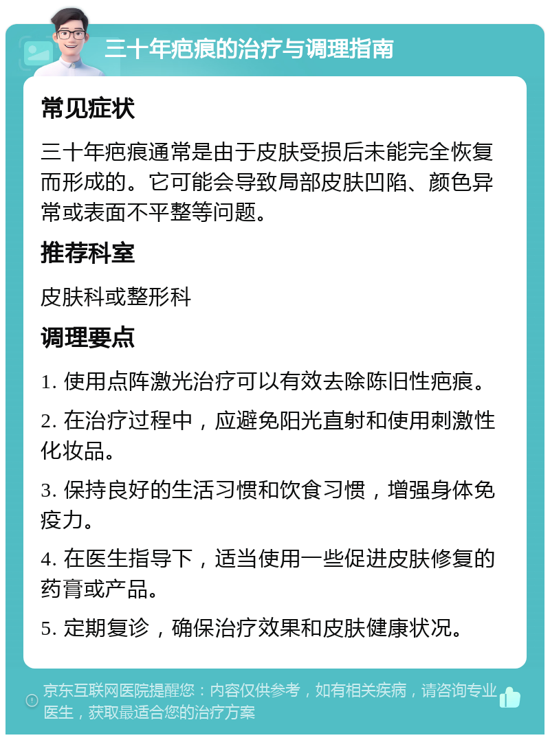 三十年疤痕的治疗与调理指南 常见症状 三十年疤痕通常是由于皮肤受损后未能完全恢复而形成的。它可能会导致局部皮肤凹陷、颜色异常或表面不平整等问题。 推荐科室 皮肤科或整形科 调理要点 1. 使用点阵激光治疗可以有效去除陈旧性疤痕。 2. 在治疗过程中，应避免阳光直射和使用刺激性化妆品。 3. 保持良好的生活习惯和饮食习惯，增强身体免疫力。 4. 在医生指导下，适当使用一些促进皮肤修复的药膏或产品。 5. 定期复诊，确保治疗效果和皮肤健康状况。