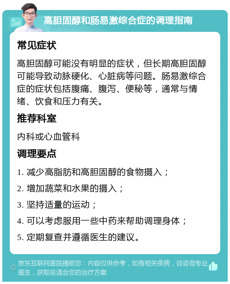 高胆固醇和肠易激综合症的调理指南 常见症状 高胆固醇可能没有明显的症状，但长期高胆固醇可能导致动脉硬化、心脏病等问题。肠易激综合症的症状包括腹痛、腹泻、便秘等，通常与情绪、饮食和压力有关。 推荐科室 内科或心血管科 调理要点 1. 减少高脂肪和高胆固醇的食物摄入； 2. 增加蔬菜和水果的摄入； 3. 坚持适量的运动； 4. 可以考虑服用一些中药来帮助调理身体； 5. 定期复查并遵循医生的建议。