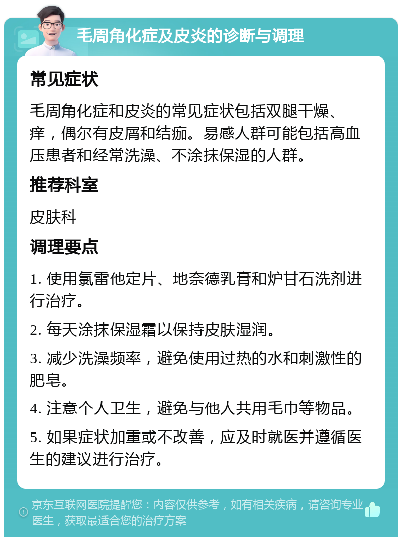 毛周角化症及皮炎的诊断与调理 常见症状 毛周角化症和皮炎的常见症状包括双腿干燥、痒，偶尔有皮屑和结痂。易感人群可能包括高血压患者和经常洗澡、不涂抹保湿的人群。 推荐科室 皮肤科 调理要点 1. 使用氯雷他定片、地奈德乳膏和炉甘石洗剂进行治疗。 2. 每天涂抹保湿霜以保持皮肤湿润。 3. 减少洗澡频率，避免使用过热的水和刺激性的肥皂。 4. 注意个人卫生，避免与他人共用毛巾等物品。 5. 如果症状加重或不改善，应及时就医并遵循医生的建议进行治疗。