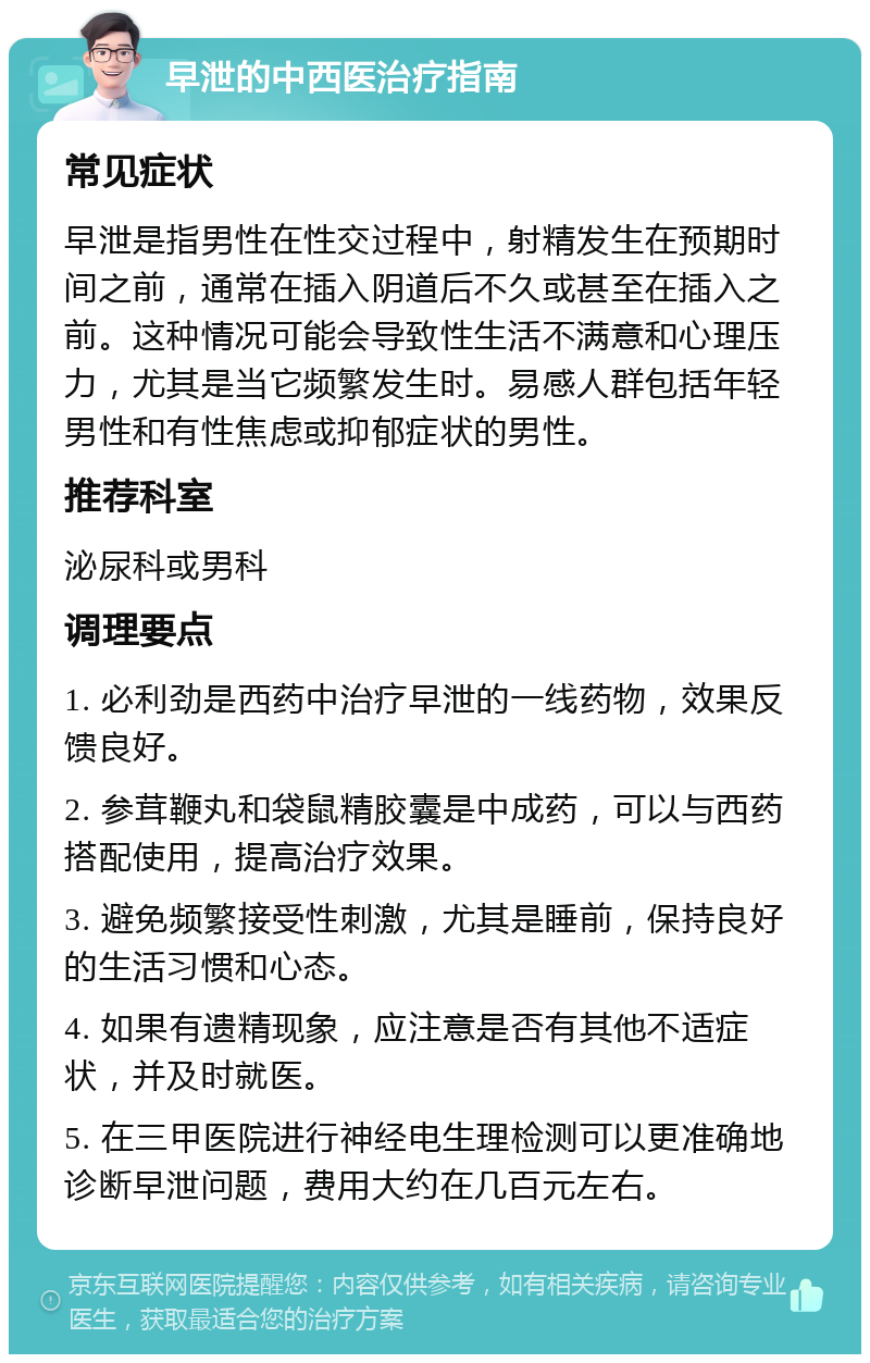 早泄的中西医治疗指南 常见症状 早泄是指男性在性交过程中，射精发生在预期时间之前，通常在插入阴道后不久或甚至在插入之前。这种情况可能会导致性生活不满意和心理压力，尤其是当它频繁发生时。易感人群包括年轻男性和有性焦虑或抑郁症状的男性。 推荐科室 泌尿科或男科 调理要点 1. 必利劲是西药中治疗早泄的一线药物，效果反馈良好。 2. 参茸鞭丸和袋鼠精胶囊是中成药，可以与西药搭配使用，提高治疗效果。 3. 避免频繁接受性刺激，尤其是睡前，保持良好的生活习惯和心态。 4. 如果有遗精现象，应注意是否有其他不适症状，并及时就医。 5. 在三甲医院进行神经电生理检测可以更准确地诊断早泄问题，费用大约在几百元左右。