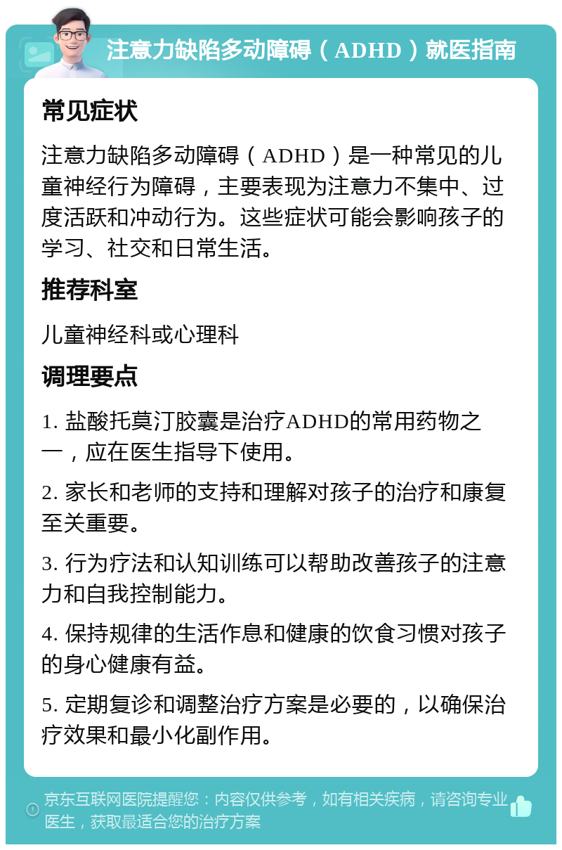 注意力缺陷多动障碍（ADHD）就医指南 常见症状 注意力缺陷多动障碍（ADHD）是一种常见的儿童神经行为障碍，主要表现为注意力不集中、过度活跃和冲动行为。这些症状可能会影响孩子的学习、社交和日常生活。 推荐科室 儿童神经科或心理科 调理要点 1. 盐酸托莫汀胶囊是治疗ADHD的常用药物之一，应在医生指导下使用。 2. 家长和老师的支持和理解对孩子的治疗和康复至关重要。 3. 行为疗法和认知训练可以帮助改善孩子的注意力和自我控制能力。 4. 保持规律的生活作息和健康的饮食习惯对孩子的身心健康有益。 5. 定期复诊和调整治疗方案是必要的，以确保治疗效果和最小化副作用。