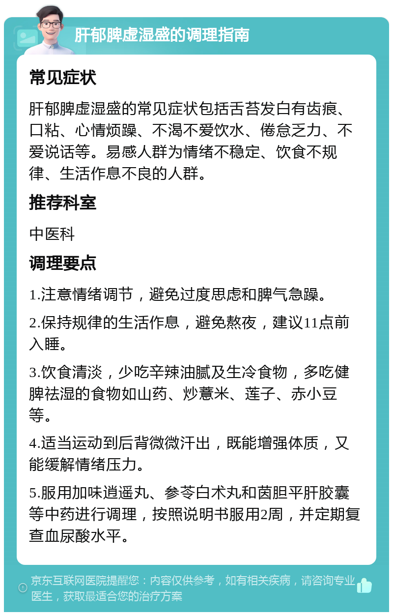 肝郁脾虚湿盛的调理指南 常见症状 肝郁脾虚湿盛的常见症状包括舌苔发白有齿痕、口粘、心情烦躁、不渴不爱饮水、倦怠乏力、不爱说话等。易感人群为情绪不稳定、饮食不规律、生活作息不良的人群。 推荐科室 中医科 调理要点 1.注意情绪调节，避免过度思虑和脾气急躁。 2.保持规律的生活作息，避免熬夜，建议11点前入睡。 3.饮食清淡，少吃辛辣油腻及生冷食物，多吃健脾祛湿的食物如山药、炒薏米、莲子、赤小豆等。 4.适当运动到后背微微汗出，既能增强体质，又能缓解情绪压力。 5.服用加味逍遥丸、参苓白术丸和茵胆平肝胶囊等中药进行调理，按照说明书服用2周，并定期复查血尿酸水平。